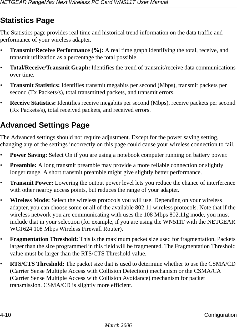 NETGEAR RangeMax Next Wireless PC Card WN511T User Manual 4-10 ConfigurationMarch 2006Statistics PageThe Statistics page provides real time and historical trend information on the data traffic and performance of your wireless adapter. •Transmit/Receive Performance (%): A real time graph identifying the total, receive, and transmit utilization as a percentage the total possible. •Total/Receive/Transmit Graph: Identifies the trend of transmit/receive data communications over time. •Transmit Statistics: Identifies transmit megabits per second (Mbps), transmit packets per second (Tx Packets/s), total transmitted packets, and transmit errors.•Receive Statistics: Identifies receive megabits per second (Mbps), receive packets per second (Rx Packets/s), total received packets, and received errors.Advanced Settings PageThe Advanced settings should not require adjustment. Except for the power saving setting, changing any of the settings incorrectly on this page could cause your wireless connection to fail.•Power Saving: Select On if you are using a notebook computer running on battery power.•Preamble: A long transmit preamble may provide a more reliable connection or slightly longer range. A short transmit preamble might give slightly better performance. •Transmit Power: Lowering the output power level lets you reduce the chance of interference with other nearby access points, but reduces the range of your adapter.•Wireless Mode: Select the wireless protocols you will use. Depending on your wireless adapter, you can choose some or all of the available 802.11 wireless protocols. Note that if the wireless network you are communicating with uses the 108 Mbps 802.11g mode, you must include that in your selection (for example, if you are using the WN511T with the NETGEAR WGT624 108 Mbps Wireless Firewall Router).•Fragmentation Threshold: This is the maximum packet size used for fragmentation. Packets larger than the size programmed in this field will be fragmented. The Fragmentation Threshold value must be larger than the RTS/CTS Threshold value.•RTS/CTS Threshold: The packet size that is used to determine whether to use the CSMA/CD (Carrier Sense Multiple Access with Collision Detection) mechanism or the CSMA/CA (Carrier Sense Multiple Access with Collision Avoidance) mechanism for packet transmission. CSMA/CD is slightly more efficient.