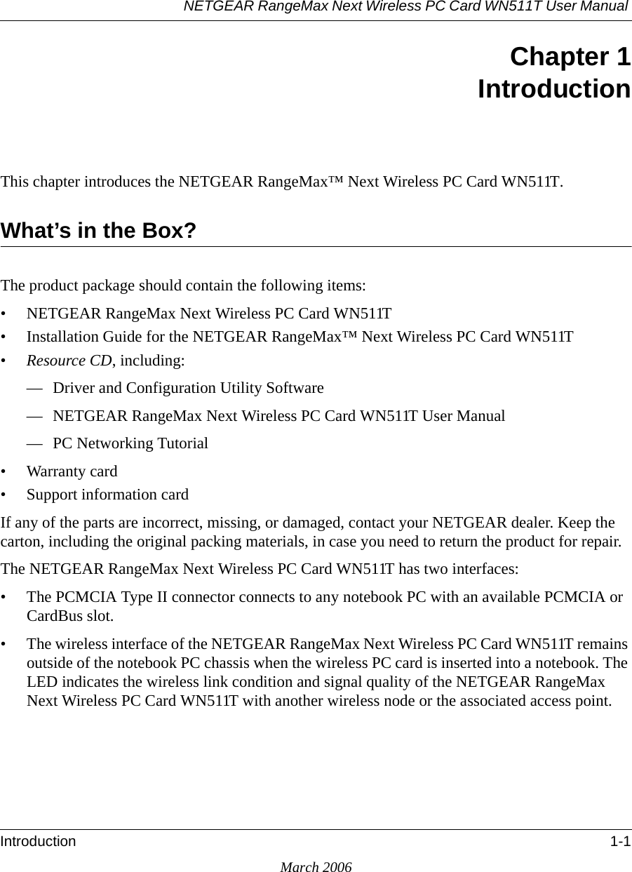 NETGEAR RangeMax Next Wireless PC Card WN511T User Manual Introduction 1-1March 2006Chapter 1IntroductionThis chapter introduces the NETGEAR RangeMax™ Next Wireless PC Card WN511T.What’s in the Box?The product package should contain the following items:• NETGEAR RangeMax Next Wireless PC Card WN511T• Installation Guide for the NETGEAR RangeMax™ Next Wireless PC Card WN511T•Resource CD, including:— Driver and Configuration Utility Software— NETGEAR RangeMax Next Wireless PC Card WN511T User Manual — PC Networking Tutorial• Warranty card• Support information cardIf any of the parts are incorrect, missing, or damaged, contact your NETGEAR dealer. Keep the carton, including the original packing materials, in case you need to return the product for repair.The NETGEAR RangeMax Next Wireless PC Card WN511T has two interfaces:• The PCMCIA Type II connector connects to any notebook PC with an available PCMCIA or CardBus slot. • The wireless interface of the NETGEAR RangeMax Next Wireless PC Card WN511T remains outside of the notebook PC chassis when the wireless PC card is inserted into a notebook. The LED indicates the wireless link condition and signal quality of the NETGEAR RangeMax Next Wireless PC Card WN511T with another wireless node or the associated access point.