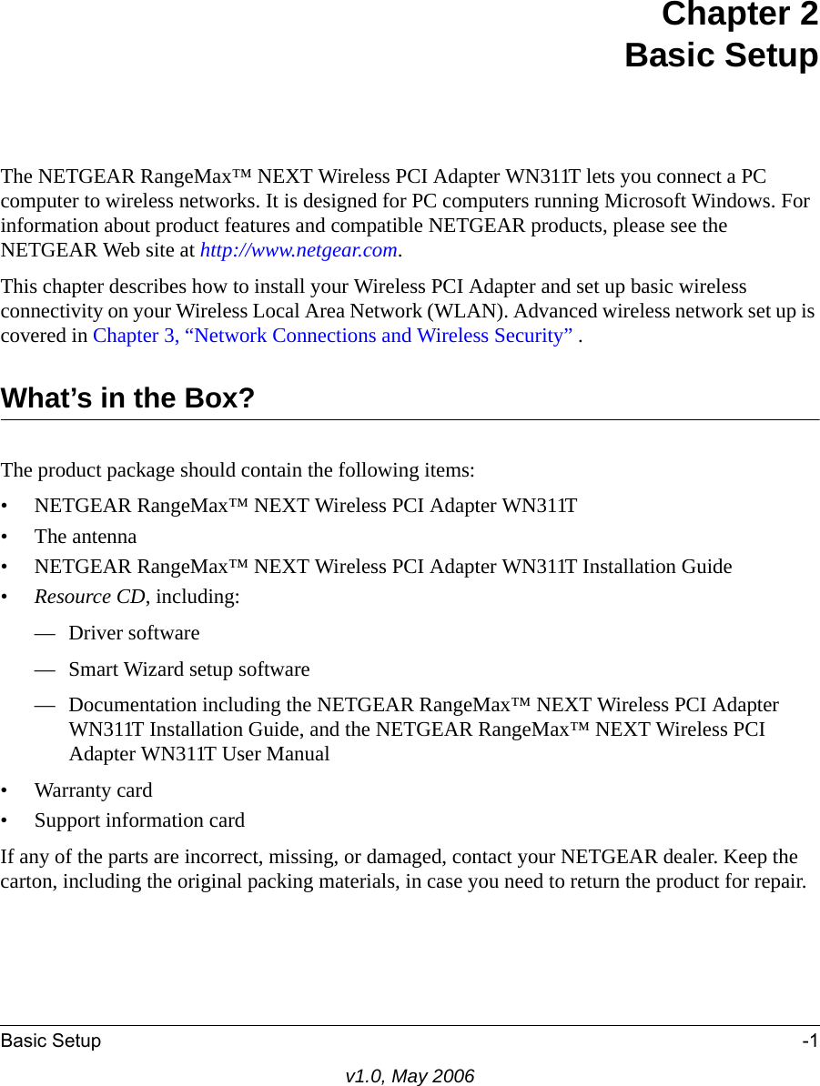 Basic Setup -1v1.0, May 2006Chapter 2Basic SetupThe NETGEAR RangeMax™ NEXT Wireless PCI Adapter WN311T lets you connect a PC computer to wireless networks. It is designed for PC computers running Microsoft Windows. For information about product features and compatible NETGEAR products, please see the NETGEAR Web site at http://www.netgear.com.This chapter describes how to install your Wireless PCI Adapter and set up basic wireless connectivity on your Wireless Local Area Network (WLAN). Advanced wireless network set up is covered in Chapter 3, “Network Connections and Wireless Security” .What’s in the Box?The product package should contain the following items:• NETGEAR RangeMax™ NEXT Wireless PCI Adapter WN311T•The antenna• NETGEAR RangeMax™ NEXT Wireless PCI Adapter WN311T Installation Guide•Resource CD, including:— Driver software— Smart Wizard setup software— Documentation including the NETGEAR RangeMax™ NEXT Wireless PCI Adapter WN311T Installation Guide, and the NETGEAR RangeMax™ NEXT Wireless PCI Adapter WN311T User Manual • Warranty card• Support information cardIf any of the parts are incorrect, missing, or damaged, contact your NETGEAR dealer. Keep the carton, including the original packing materials, in case you need to return the product for repair.