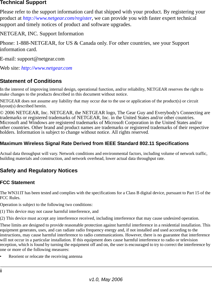 iiv1.0, May 2006Technical SupportPlease refer to the support information card that shipped with your product. By registering your product at http://www.netgear.com/register, we can provide you with faster expert technical support and timely notices of product and software upgrades.NETGEAR, INC. Support InformationPhone: 1-888-NETGEAR, for US &amp; Canada only. For other countries, see your Support information card.E-mail: support@netgear.comWeb site: http://www.netgear.comStatement of ConditionsIn the interest of improving internal design, operational function, and/or reliability, NETGEAR reserves the right to make changes to the products described in this document without notice.NETGEAR does not assume any liability that may occur due to the use or application of the product(s) or circuit layout(s) described herein.© 2006 NETGEAR, Inc. NETGEAR, the NETGEAR logo, The Gear Guy and Everybody&apos;s Connecting are trademarks or registered trademarks of NETGEAR, Inc. in the United States and/or other countries. Microsoft and Windows are registered trademarks of Microsoft Corporation in the United States and/or other countries. Other brand and product names are trademarks or registered trademarks of their respective holders. Information is subject to change without notice. All rights reserved.Maximum Wireless Signal Rate Derived from IEEE Standard 802.11 SpecificationsActual data throughput will vary. Network conditions and environmental factors, including volume of network traffic, building materials and construction, and network overhead, lower actual data throughput rate.Safety and Regulatory NoticesFCC Statement The WN311T has been tested and complies with the specifications for a Class B digital device, pursuant to Part 15 of the FCC Rules.Operation is subject to the following two conditions: (1) This device may not cause harmful interference, and (2) This device must accept any interference received, including interference that may cause undesired operation. These limits are designed to provide reasonable protection against harmful interference in a residential installation. This equipment generates, uses, and can radiate radio frequency energy and, if not installed and used according to the instructions, may cause harmful interference to radio communications. However, there is no guarantee that interference will not occur in a particular installation. If this equipment does cause harmful interference to radio or television reception, which is found by turning the equipment off and on, the user is encouraged to try to correct the interference by one or more of the following measures:• Reorient or relocate the receiving antenna 