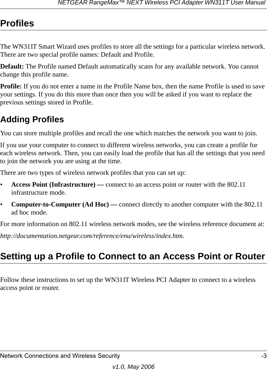 NETGEAR RangeMax™ NEXT Wireless PCI Adapter WN311T User Manual Network Connections and Wireless Security -3v1.0, May 2006ProfilesThe WN311T Smart Wizard uses profiles to store all the settings for a particular wireless network. There are two special profile names: Default and Profile. Default: The Profile named Default automatically scans for any available network. You cannot change this profile name. Profile: If you do not enter a name in the Profile Name box, then the name Profile is used to save your settings. If you do this more than once then you will be asked if you want to replace the previous settings stored in Profile.Adding ProfilesYou can store multiple profiles and recall the one which matches the network you want to join.If you use your computer to connect to different wireless networks, you can create a profile for each wireless network. Then, you can easily load the profile that has all the settings that you need to join the network you are using at the time. There are two types of wireless network profiles that you can set up:•Access Point (Infrastructure) — connect to an access point or router with the 802.11 infrastructure mode.•Computer-to-Computer (Ad Hoc) — connect directly to another computer with the 802.11 ad hoc mode.For more information on 802.11 wireless network modes, see the wireless reference document at:http://documentation.netgear.com/reference/enu/wireless/index.htm.Setting up a Profile to Connect to an Access Point or RouterFollow these instructions to set up the WN311T Wireless PCI Adapter to connect to a wireless access point or router. 