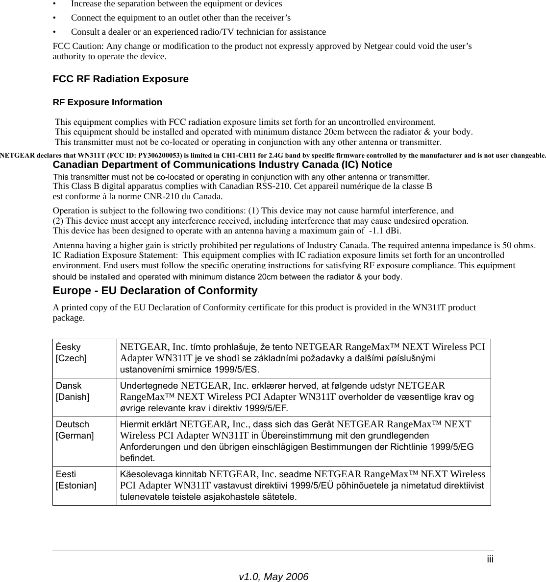 v1.0, May 2006iii• Increase the separation between the equipment or devices • Connect the equipment to an outlet other than the receiver’s • Consult a dealer or an experienced radio/TV technician for assistanceFCC Caution: Any change or modification to the product not expressly approved by Netgear could void the user’s authority to operate the device.FCC RF Radiation ExposureRF Exposure InformationThis equipment complies with FCC radiation exposure limits set forth for an uncontrolled environment. This equipment should be installed and operated with minimum distance 20cm between the radiator &amp; your body. This transmitter must not be co-located or operating in conjunction with any other antenna or transmitter.Canadian Department of Communications Industry Canada (IC) NoticeThis Class B digital apparatus complies with Canadian RSS-210. Cet appareil numérique de la classe B est conforme à la norme CNR-210 du Canada. Operation is subject to the following two conditions: (1) This device may not cause harmful interference, and (2) This device must accept any interference received, including interference that may cause undesired operation. This device has been designed to operate with an antenna having a maximum gain of  -1.1 dBi. Antenna having a higher gain is strictly prohibited per regulations of Industry Canada. The required antenna impedance is 50 ohms. IC Radiation Exposure Statement:This equipment complies with IC radiation exposure limits set forth for an uncontrolled environment. End users must follow the specific operating instructions for satisfying RF exposure compliance. This equipment Europe - EU Declaration of ConformityA printed copy of the EU Declaration of Conformity certificate for this product is provided in the WN311T product package. Èesky [Czech]NETGEAR, Inc. tímto prohlašuje, že tento NETGEAR RangeMax™ NEXT Wireless PCI Adapter WN311T je ve shodì se základními požadavky a dalšími pøíslušnými ustanoveními smìrnice 1999/5/ES.Dansk [Danish]Undertegnede NETGEAR, Inc. erklærer herved, at følgende udstyr NETGEAR RangeMax™ NEXT Wireless PCI Adapter WN311T overholder de væsentlige krav og øvrige relevante krav i direktiv 1999/5/EF.Deutsch [German]Hiermit erklärt NETGEAR, Inc., dass sich das Gerät NETGEAR RangeMax™ NEXT Wireless PCI Adapter WN311T in Übereinstimmung mit den grundlegenden Anforderungen und den übrigen einschlägigen Bestimmungen der Richtlinie 1999/5/EG befindet.Eesti [Estonian]Käesolevaga kinnitab NETGEAR, Inc. seadme NETGEAR RangeMax™ NEXT Wireless PCI Adapter WN311T vastavust direktiivi 1999/5/EÜ põhinõuetele ja nimetatud direktiivist tulenevatele teistele asjakohastele sätetele.NETGEAR declares that WN311T (FCC ID: PY306200053) is limited in CH1-CH11 for 2.4G band by specific firmware controlled by the manufacturer and is not user changeable. should be installed and operated with minimum distance 20cm between the radiator &amp; your body.This transmitter must not be co-located or operating in conjunction with any other antenna or transmitter.This transmitter must not be co-located or operating in conjunction with any other antenna or transmitter.