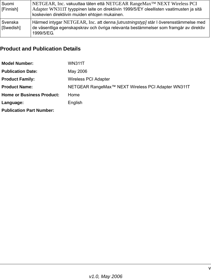 v1.0, May 2006vProduct and Publication DetailsSuomi [Finnish]NETGEAR, Inc. vakuuttaa täten että NETGEAR RangeMax™ NEXT Wireless PCI Adapter WN311T tyyppinen laite on direktiivin 1999/5/EY oleellisten vaatimusten ja sitä koskevien direktiivin muiden ehtojen mukainen.Svenska [Swedish]Härmed intygar NETGEAR, Inc. att denna [utrustningstyp] står I överensstämmelse med de väsentliga egenskapskrav och övriga relevanta bestämmelser som framgår av direktiv 1999/5/EG.Model Number: WN311TPublication Date: May 2006Product Family: Wireless PCI AdapterProduct Name: NETGEAR RangeMax™ NEXT Wireless PCI Adapter WN311THome or Business Product: HomeLanguage: EnglishPublication Part Number:  