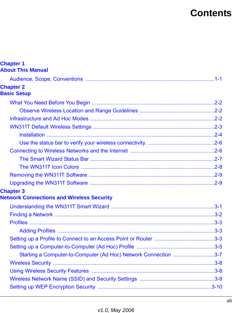 viiv1.0, May 2006ContentsChapter 1 About This ManualAudience, Scope, Conventions  ......................................................................................1-1Chapter 2 Basic SetupWhat You Need Before You Begin ..................................................................................2-2Observe Wireless Location and Range Guidelines ..................................................2-2Infrastructure and Ad Hoc Modes ...................................................................................2-2WN311T Default Wireless Settings .................................................................................2-3Installation ................................................................................................................2-4Use the status bar to verify your wireless connectivity. ............................................2-6Connecting to Wireless Networks and the Internet ........................................................2-6The Smart Wizard Status Bar ...................................................................................2-7The WN311T Icon Colors  .........................................................................................2-8Removing the WN311T Software ....................................................................................2-9Upgrading the WN311T Software ...................................................................................2-9Chapter 3 Network Connections and Wireless SecurityUnderstanding the WN311T Smart Wizard .....................................................................3-1Finding a Network ...........................................................................................................3-2Profiles ............................................................................................................................3-3Adding Profiles .........................................................................................................3-3Setting up a Profile to Connect to an Access Point or Router  ........................................3-3Setting up a Computer-to-Computer (Ad Hoc) Profile ....................................................3-5Starting a Computer-to-Computer (Ad Hoc) Network Connection  ...........................3-7Wireless Security ............................................................................................................3-8Using Wireless Security Features  ..................................................................................3-8Wireless Network Name (SSID) and Security Settings ..................................................3-9Setting up WEP Encryption Security ............................................................................3-10