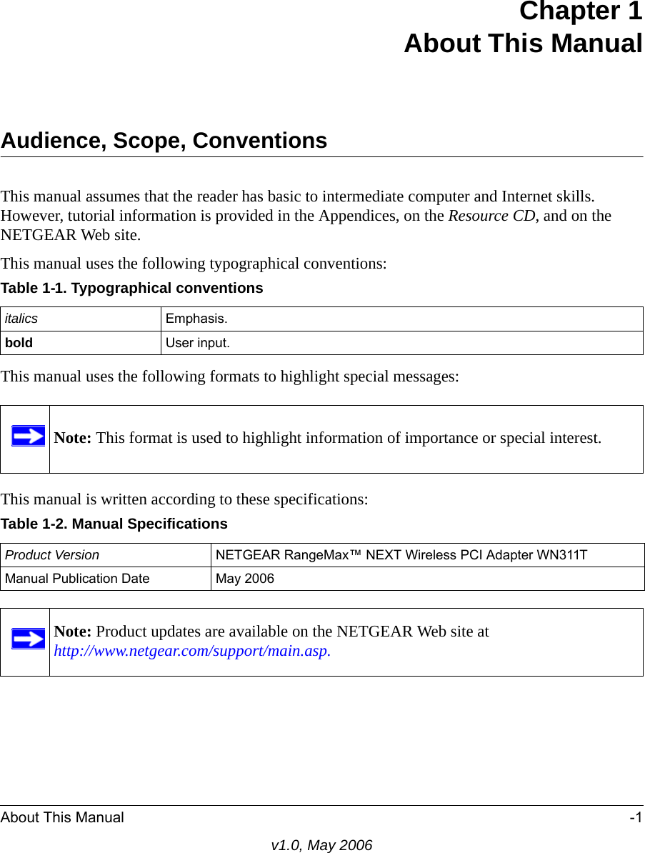 About This Manual -1v1.0, May 2006Chapter 1About This ManualAudience, Scope, ConventionsThis manual assumes that the reader has basic to intermediate computer and Internet skills. However, tutorial information is provided in the Appendices, on the Resource CD, and on the NETGEAR Web site.This manual uses the following typographical conventions:This manual uses the following formats to highlight special messages: This manual is written according to these specifications:Table 1-1. Typographical conventionsitalics Emphasis.bold User input.Note: This format is used to highlight information of importance or special interest.Table 1-2. Manual SpecificationsProduct Version NETGEAR RangeMax™ NEXT Wireless PCI Adapter WN311TManual Publication Date May 2006Note: Product updates are available on the NETGEAR Web site at http://www.netgear.com/support/main.asp.
