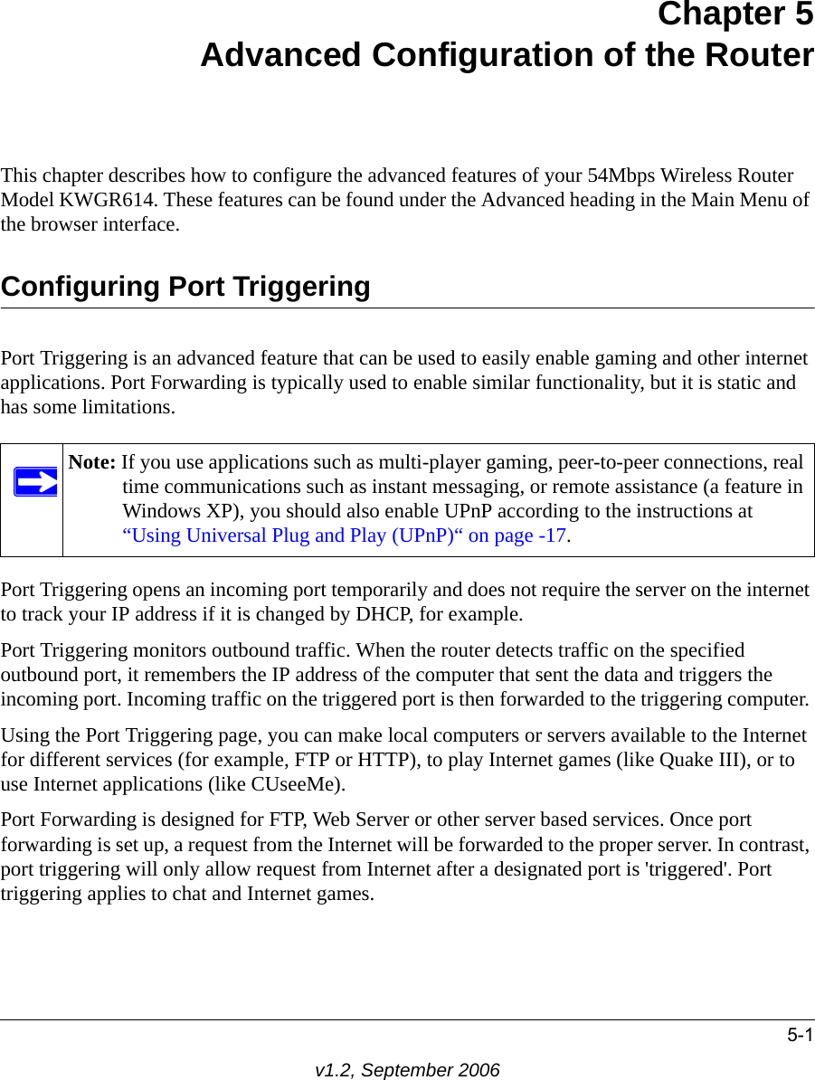 5-1v1.2, September 2006Chapter 5Advanced Configuration of the RouterThis chapter describes how to configure the advanced features of your 54Mbps Wireless Router Model KWGR614. These features can be found under the Advanced heading in the Main Menu of the browser interface.Configuring Port TriggeringPort Triggering is an advanced feature that can be used to easily enable gaming and other internet applications. Port Forwarding is typically used to enable similar functionality, but it is static and has some limitations. Port Triggering opens an incoming port temporarily and does not require the server on the internet to track your IP address if it is changed by DHCP, for example. Port Triggering monitors outbound traffic. When the router detects traffic on the specified outbound port, it remembers the IP address of the computer that sent the data and triggers the incoming port. Incoming traffic on the triggered port is then forwarded to the triggering computer. Using the Port Triggering page, you can make local computers or servers available to the Internet for different services (for example, FTP or HTTP), to play Internet games (like Quake III), or to use Internet applications (like CUseeMe). Port Forwarding is designed for FTP, Web Server or other server based services. Once port forwarding is set up, a request from the Internet will be forwarded to the proper server. In contrast, port triggering will only allow request from Internet after a designated port is &apos;triggered&apos;. Port triggering applies to chat and Internet games. Note: If you use applications such as multi-player gaming, peer-to-peer connections, real time communications such as instant messaging, or remote assistance (a feature in Windows XP), you should also enable UPnP according to the instructions at “Using Universal Plug and Play (UPnP)“ on page -17.