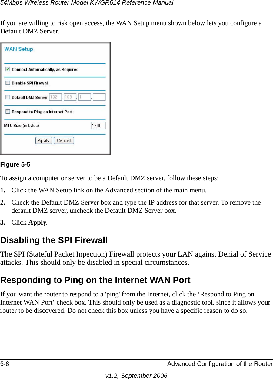 54Mbps Wireless Router Model KWGR614 Reference Manual5-8 Advanced Configuration of the Routerv1.2, September 2006If you are willing to risk open access, the WAN Setup menu shown below lets you configure a Default DMZ Server. To assign a computer or server to be a Default DMZ server, follow these steps: 1. Click the WAN Setup link on the Advanced section of the main menu. 2. Check the Default DMZ Server box and type the IP address for that server. To remove the default DMZ server, uncheck the Default DMZ Server box.3. Click Apply.Disabling the SPI FirewallThe SPI (Stateful Packet Inpection) Firewall protects your LAN against Denial of Service attacks. This should only be disabled in special circumstances.Responding to Ping on the Internet WAN Port If you want the router to respond to a &apos;ping&apos; from the Internet, click the ‘Respond to Ping on Internet WAN Port’ check box. This should only be used as a diagnostic tool, since it allows your router to be discovered. Do not check this box unless you have a specific reason to do so.Figure 5-5