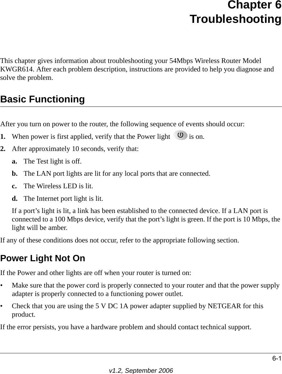 6-1v1.2, September 2006Chapter 6TroubleshootingThis chapter gives information about troubleshooting your 54Mbps Wireless Router Model KWGR614. After each problem description, instructions are provided to help you diagnose and solve the problem.Basic FunctioningAfter you turn on power to the router, the following sequence of events should occur:1. When power is first applied, verify that the Power light  is on.2. After approximately 10 seconds, verify that:a. The Test light is off.b. The LAN port lights are lit for any local ports that are connected.c. The Wireless LED is lit.d. The Internet port light is lit.If a port’s light is lit, a link has been established to the connected device. If a LAN port is connected to a 100 Mbps device, verify that the port’s light is green. If the port is 10 Mbps, the light will be amber.If any of these conditions does not occur, refer to the appropriate following section.Power Light Not OnIf the Power and other lights are off when your router is turned on:• Make sure that the power cord is properly connected to your router and that the power supply adapter is properly connected to a functioning power outlet. • Check that you are using the 5 V DC 1A power adapter supplied by NETGEAR for this product.If the error persists, you have a hardware problem and should contact technical support.