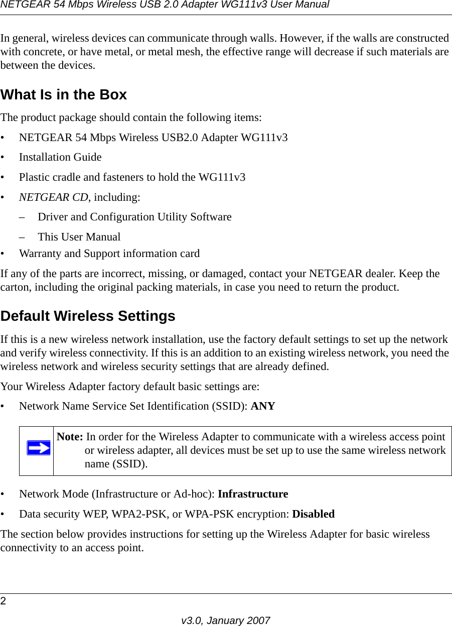 NETGEAR 54 Mbps Wireless USB 2.0 Adapter WG111v3 User Manual2v3.0, January 2007In general, wireless devices can communicate through walls. However, if the walls are constructed with concrete, or have metal, or metal mesh, the effective range will decrease if such materials are between the devices.What Is in the BoxThe product package should contain the following items:• NETGEAR 54 Mbps Wireless USB2.0 Adapter WG111v3• Installation Guide • Plastic cradle and fasteners to hold the WG111v3•NETGEAR CD, including:– Driver and Configuration Utility Software– This User Manual• Warranty and Support information cardIf any of the parts are incorrect, missing, or damaged, contact your NETGEAR dealer. Keep the carton, including the original packing materials, in case you need to return the product.Default Wireless SettingsIf this is a new wireless network installation, use the factory default settings to set up the network and verify wireless connectivity. If this is an addition to an existing wireless network, you need the wireless network and wireless security settings that are already defined. Your Wireless Adapter factory default basic settings are: • Network Name Service Set Identification (SSID): ANY• Network Mode (Infrastructure or Ad-hoc): Infrastructure• Data security WEP, WPA2-PSK, or WPA-PSK encryption: DisabledThe section below provides instructions for setting up the Wireless Adapter for basic wireless connectivity to an access point. Note: In order for the Wireless Adapter to communicate with a wireless access point or wireless adapter, all devices must be set up to use the same wireless network name (SSID).