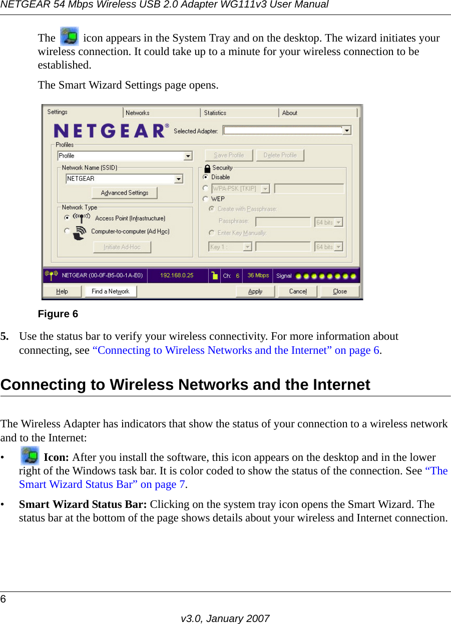 NETGEAR 54 Mbps Wireless USB 2.0 Adapter WG111v3 User Manual6v3.0, January 2007The   icon appears in the System Tray and on the desktop. The wizard initiates your wireless connection. It could take up to a minute for your wireless connection to be established. The Smart Wizard Settings page opens.5. Use the status bar to verify your wireless connectivity. For more information about connecting, see “Connecting to Wireless Networks and the Internet” on page 6.Connecting to Wireless Networks and the InternetThe Wireless Adapter has indicators that show the status of your connection to a wireless network and to the Internet:• Icon: After you install the software, this icon appears on the desktop and in the lower right of the Windows task bar. It is color coded to show the status of the connection. See “The Smart Wizard Status Bar” on page 7.•Smart Wizard Status Bar: Clicking on the system tray icon opens the Smart Wizard. The status bar at the bottom of the page shows details about your wireless and Internet connection. Figure 6