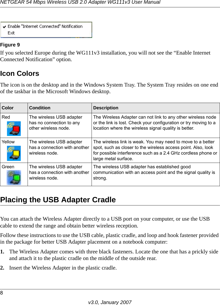 NETGEAR 54 Mbps Wireless USB 2.0 Adapter WG111v3 User Manual8v3.0, January 2007If you selected Europe during the WG111v3 installation, you will not see the “Enable Internet Connected Notification” option.Icon ColorsThe icon is on the desktop and in the Windows System Tray. The System Tray resides on one end of the taskbar in the Microsoft Windows desktop. Placing the USB Adapter CradleYou can attach the Wireless Adapter directly to a USB port on your computer, or use the USB cable to extend the range and obtain better wireless reception. Follow these instructions to use the USB cable, plastic cradle, and loop and hook fastener provided in the package for better USB Adapter placement on a notebook computer:1. The Wireless Adapter comes with three black fasteners. Locate the one that has a prickly side and attach it to the plastic cradle on the middle of the outside rear.2. Insert the Wireless Adapter in the plastic cradle.Figure 9Color Condition DescriptionRed The wireless USB adapter has no connection to any other wireless node.The Wireless Adapter can not link to any other wireless node or the link is lost. Check your configuration or try moving to a location where the wireless signal quality is better.Yellow The wireless USB adapter has a connection with another wireless node.The wireless link is weak. You may need to move to a better spot, such as closer to the wireless access point. Also, look for possible interference such as a 2.4 GHz cordless phone or large metal surface.Green The wireless USB adapter has a connection with another wireless node.The wireless USB adapter has established good communication with an access point and the signal quality is strong.