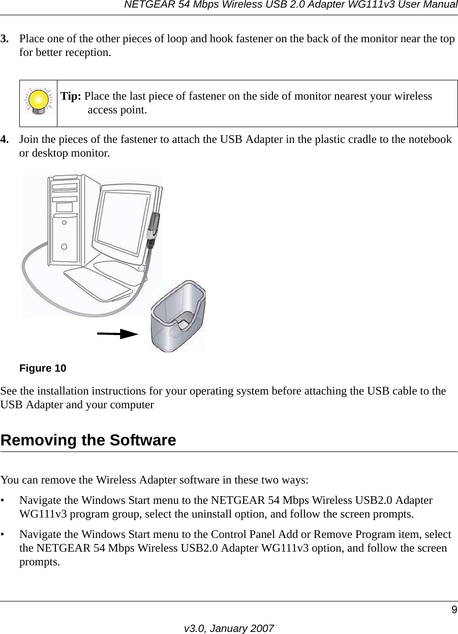 NETGEAR 54 Mbps Wireless USB 2.0 Adapter WG111v3 User Manual9v3.0, January 20073. Place one of the other pieces of loop and hook fastener on the back of the monitor near the top for better reception.4. Join the pieces of the fastener to attach the USB Adapter in the plastic cradle to the notebook or desktop monitor.See the installation instructions for your operating system before attaching the USB cable to the USB Adapter and your computerRemoving the SoftwareYou can remove the Wireless Adapter software in these two ways:• Navigate the Windows Start menu to the NETGEAR 54 Mbps Wireless USB2.0 Adapter WG111v3 program group, select the uninstall option, and follow the screen prompts.• Navigate the Windows Start menu to the Control Panel Add or Remove Program item, select the NETGEAR 54 Mbps Wireless USB2.0 Adapter WG111v3 option, and follow the screen prompts.Tip: Place the last piece of fastener on the side of monitor nearest your wireless access point.Figure 10