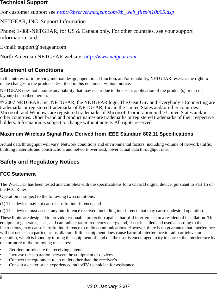 iiv3.0, January 2007Technical SupportFor customer support see http://kbserver.netgear.com/kb_web_files/n10005.asp NETGEAR, INC. Support InformationPhone: 1-888-NETGEAR, for US &amp; Canada only. For other countries, see your support information card.E-mail: support@netgear.comNorth American NETGEAR website: http://www.netgear.comStatement of ConditionsIn the interest of improving internal design, operational function, and/or reliability, NETGEAR reserves the right to make changes to the products described in this document without notice.NETGEAR does not assume any liability that may occur due to the use or application of the product(s) or circuit layout(s) described herein.© 2007 NETGEAR, Inc. NETGEAR, the NETGEAR logo, The Gear Guy and Everybody’s Connecting are trademarks or registered trademarks of NETGEAR, Inc. in the United States and/or other countries. Microsoft and Windows are registered trademarks of Microsoft Corporation in the United States and/or other countries. Other brand and product names are trademarks or registered trademarks of their respective holders. Information is subject to change without notice. All rights reserved.Maximum Wireless Signal Rate Derived from IEEE Standard 802.11 SpecificationsActual data throughput will vary. Network conditions and environmental factors, including volume of network traffic, building materials and construction, and network overhead, lower actual data throughput rate.Safety and Regulatory NoticesFCC Statement The WG111v3 has been tested and complies with the specifications for a Class B digital device, pursuant to Part 15 of the FCC Rules.Operation is subject to the following two conditions: (1) This device may not cause harmful interference, and (2) This device must accept any interference received, including interference that may cause undesired operation. These limits are designed to provide reasonable protection against harmful interference in a residential installation. This equipment generates, uses, and can radiate radio frequency energy and, if not installed and used according to the instructions, may cause harmful interference to radio communications. However, there is no guarantee that interference will not occur in a particular installation. If this equipment does cause harmful interference to radio or television reception, which is found by turning the equipment off and on, the user is encouraged to try to correct the interference by one or more of the following measures:• Reorient or relocate the receiving antenna • Increase the separation between the equipment or devices • Connect the equipment to an outlet other than the receiver’s • Consult a dealer or an experienced radio/TV technician for assistance