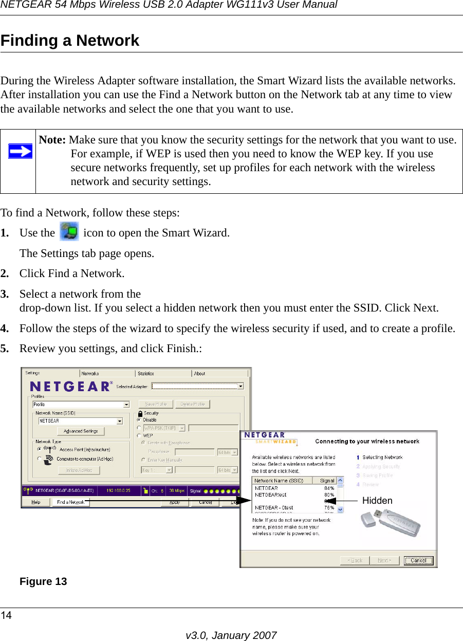 NETGEAR 54 Mbps Wireless USB 2.0 Adapter WG111v3 User Manual14v3.0, January 2007Finding a NetworkDuring the Wireless Adapter software installation, the Smart Wizard lists the available networks. After installation you can use the Find a Network button on the Network tab at any time to view the available networks and select the one that you want to use. To find a Network, follow these steps:1. Use the   icon to open the Smart Wizard. The Settings tab page opens.2. Click Find a Network.3. Select a network from the drop-down list. If you select a hidden network then you must enter the SSID. Click Next.4. Follow the steps of the wizard to specify the wireless security if used, and to create a profile. 5. Review you settings, and click Finish.:Note: Make sure that you know the security settings for the network that you want to use. For example, if WEP is used then you need to know the WEP key. If you use secure networks frequently, set up profiles for each network with the wireless network and security settings.Figure 13Hidden