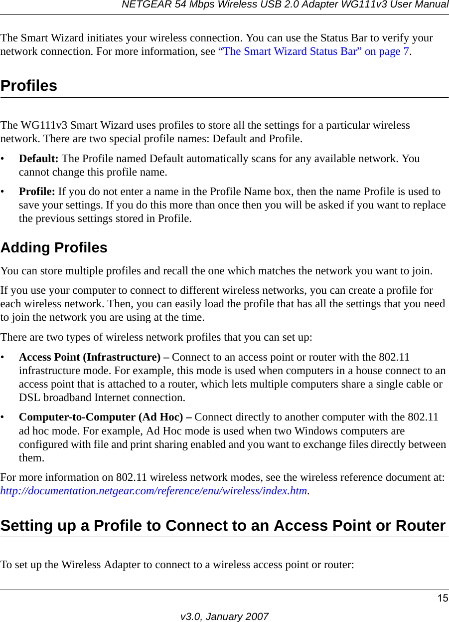 NETGEAR 54 Mbps Wireless USB 2.0 Adapter WG111v3 User Manual15v3.0, January 2007The Smart Wizard initiates your wireless connection. You can use the Status Bar to verify your network connection. For more information, see “The Smart Wizard Status Bar” on page 7.ProfilesThe WG111v3 Smart Wizard uses profiles to store all the settings for a particular wireless network. There are two special profile names: Default and Profile. •Default: The Profile named Default automatically scans for any available network. You cannot change this profile name. •Profile: If you do not enter a name in the Profile Name box, then the name Profile is used to save your settings. If you do this more than once then you will be asked if you want to replace the previous settings stored in Profile.Adding ProfilesYou can store multiple profiles and recall the one which matches the network you want to join.If you use your computer to connect to different wireless networks, you can create a profile for each wireless network. Then, you can easily load the profile that has all the settings that you need to join the network you are using at the time. There are two types of wireless network profiles that you can set up:•Access Point (Infrastructure) – Connect to an access point or router with the 802.11 infrastructure mode. For example, this mode is used when computers in a house connect to an access point that is attached to a router, which lets multiple computers share a single cable or DSL broadband Internet connection.•Computer-to-Computer (Ad Hoc) – Connect directly to another computer with the 802.11 ad hoc mode. For example, Ad Hoc mode is used when two Windows computers are configured with file and print sharing enabled and you want to exchange files directly between them.For more information on 802.11 wireless network modes, see the wireless reference document at:http://documentation.netgear.com/reference/enu/wireless/index.htm.Setting up a Profile to Connect to an Access Point or RouterTo set up the Wireless Adapter to connect to a wireless access point or router: