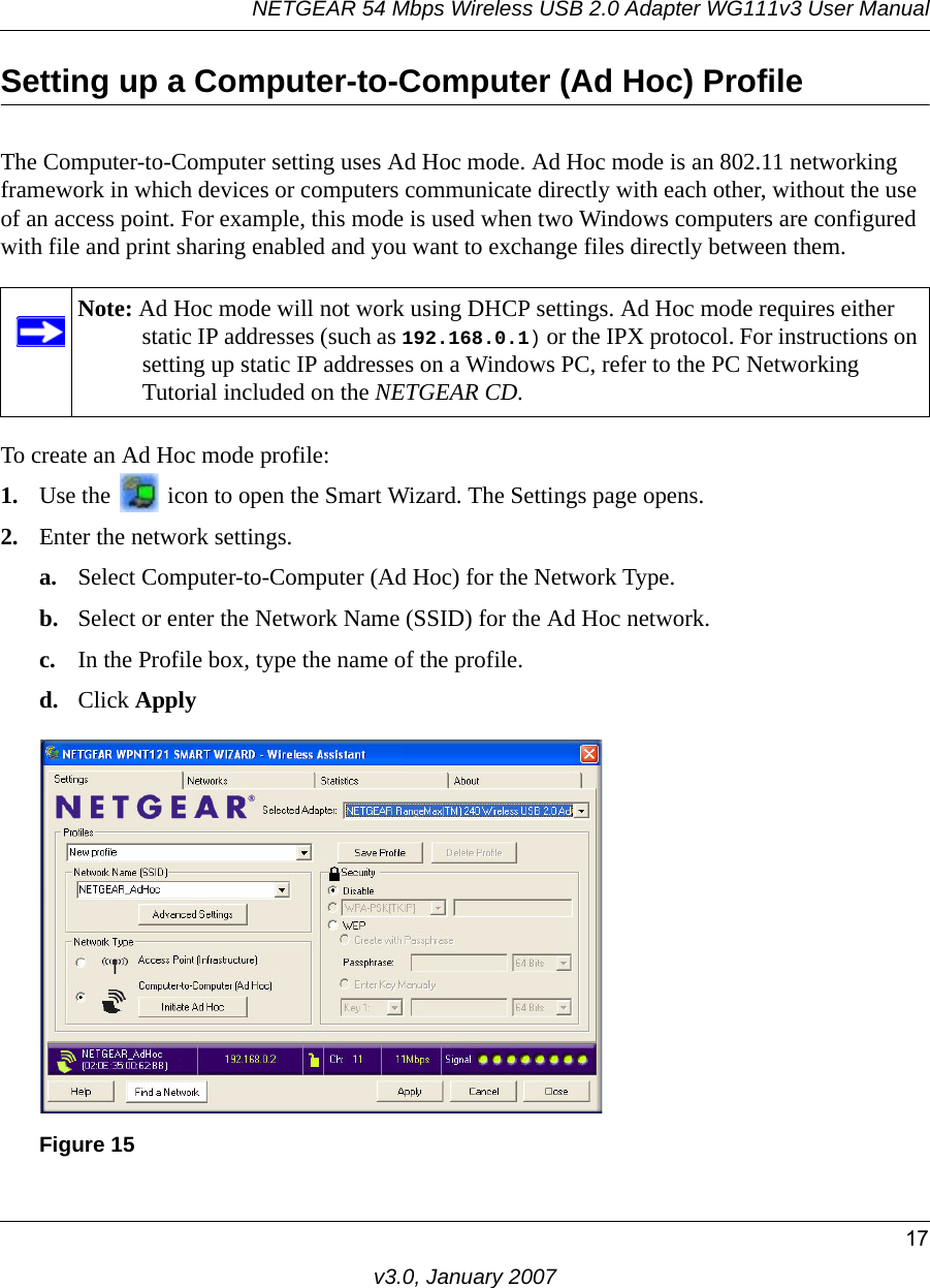 NETGEAR 54 Mbps Wireless USB 2.0 Adapter WG111v3 User Manual17v3.0, January 2007Setting up a Computer-to-Computer (Ad Hoc) ProfileThe Computer-to-Computer setting uses Ad Hoc mode. Ad Hoc mode is an 802.11 networking framework in which devices or computers communicate directly with each other, without the use of an access point. For example, this mode is used when two Windows computers are configured with file and print sharing enabled and you want to exchange files directly between them. To create an Ad Hoc mode profile:1. Use the   icon to open the Smart Wizard. The Settings page opens.2. Enter the network settings.a. Select Computer-to-Computer (Ad Hoc) for the Network Type.b. Select or enter the Network Name (SSID) for the Ad Hoc network.c. In the Profile box, type the name of the profile.d. Click ApplyNote: Ad Hoc mode will not work using DHCP settings. Ad Hoc mode requires either static IP addresses (such as 192.168.0.1) or the IPX protocol. For instructions on setting up static IP addresses on a Windows PC, refer to the PC Networking Tutorial included on the NETGEAR CD.Figure 15