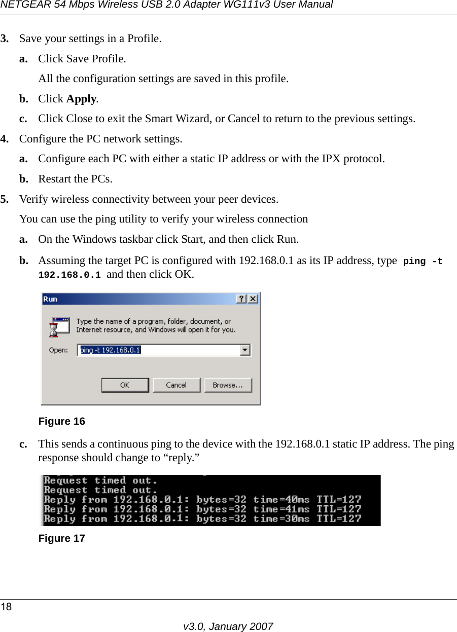 NETGEAR 54 Mbps Wireless USB 2.0 Adapter WG111v3 User Manual18v3.0, January 20073. Save your settings in a Profile. a. Click Save Profile.All the configuration settings are saved in this profile.b. Click Apply.c. Click Close to exit the Smart Wizard, or Cancel to return to the previous settings.4. Configure the PC network settings. a. Configure each PC with either a static IP address or with the IPX protocol.b. Restart the PCs. 5. Verify wireless connectivity between your peer devices.You can use the ping utility to verify your wireless connectiona. On the Windows taskbar click Start, and then click Run.b. Assuming the target PC is configured with 192.168.0.1 as its IP address, type  ping -t 192.168.0.1 and then click OK.c. This sends a continuous ping to the device with the 192.168.0.1 static IP address. The ping response should change to “reply.”Figure 16Figure 17