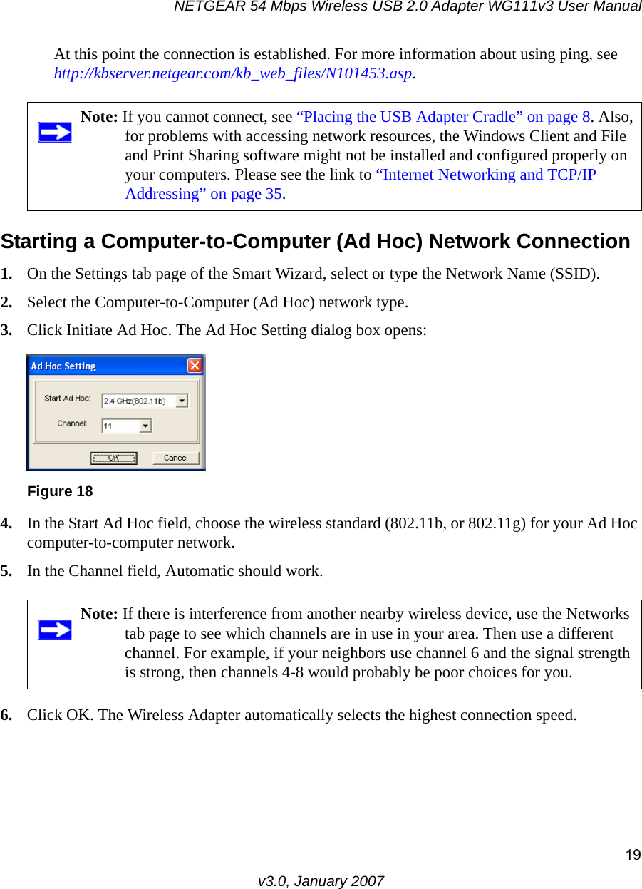 NETGEAR 54 Mbps Wireless USB 2.0 Adapter WG111v3 User Manual19v3.0, January 2007At this point the connection is established. For more information about using ping, see http://kbserver.netgear.com/kb_web_files/N101453.asp.Starting a Computer-to-Computer (Ad Hoc) Network Connection1. On the Settings tab page of the Smart Wizard, select or type the Network Name (SSID).2. Select the Computer-to-Computer (Ad Hoc) network type.3. Click Initiate Ad Hoc. The Ad Hoc Setting dialog box opens:4. In the Start Ad Hoc field, choose the wireless standard (802.11b, or 802.11g) for your Ad Hoc computer-to-computer network.5. In the Channel field, Automatic should work. 6. Click OK. The Wireless Adapter automatically selects the highest connection speed.Note: If you cannot connect, see “Placing the USB Adapter Cradle” on page 8. Also, for problems with accessing network resources, the Windows Client and File and Print Sharing software might not be installed and configured properly on your computers. Please see the link to “Internet Networking and TCP/IP Addressing” on page 35.Figure 18Note: If there is interference from another nearby wireless device, use the Networks tab page to see which channels are in use in your area. Then use a different channel. For example, if your neighbors use channel 6 and the signal strength is strong, then channels 4-8 would probably be poor choices for you. 