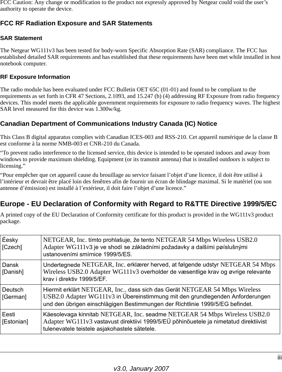 v3.0, January 2007iiiFCC Caution: Any change or modification to the product not expressly approved by Netgear could void the user’s authority to operate the device.FCC RF Radiation Exposure and SAR StatementsSAR Statement The Netgear WG111v3 has been tested for body-worn Specific Absorption Rate (SAR) compliance. The FCC has established detailed SAR requirements and has established that these requirements have been met while installed in host notebook computer. RF Exposure InformationThe radio module has been evaluated under FCC Bulletin OET 65C (01-01) and found to be compliant to the requirements as set forth in CFR 47 Sections, 2.1093, and 15.247 (b) (4) addressing RF Exposure from radio frequency devices. This model meets the applicable government requirements for exposure to radio frequency waves. The highest SAR level measured for this device was 1.300w/kg.Canadian Department of Communications Industry Canada (IC) NoticeThis Class B digital apparatus complies with Canadian ICES-003 and RSS-210. Cet appareil numérique de la classe B est conforme à la norme NMB-003 et CNR-210 du Canada. “To prevent radio interference to the licensed service, this device is intended to be operated indoors and away from windows to provide maximum shielding. Equipment (or its transmit antenna) that is installed outdoors is subject to licensing.”“Pour empêcher que cet appareil cause du brouillage au service faisant l’objet d’une licence, il doit être utilisé à l’intérieur et devrait être placé loin des fenêtres afin de fournir un écran de blindage maximal. Si le matériel (ou son antenne d’émission) est installé à l’extérieur, il doit faire l’objet d’une licence.”Europe - EU Declaration of Conformity with Regard to R&amp;TTE Directive 1999/5/ECA printed copy of the EU Declaration of Conformity certificate for this product is provided in the WG111v3 product package. Èesky [Czech] NETGEAR, Inc. tímto prohlašuje, že tento NETGEAR 54 Mbps Wireless USB2.0 Adapter WG111v3 je ve shodì se základními požadavky a dalšími pøíslušnými ustanoveními smìrnice 1999/5/ES.Dansk [Danish]Undertegnede NETGEAR, Inc. erklærer herved, at følgende udstyr NETGEAR 54 Mbps Wireless USB2.0 Adapter WG111v3 overholder de væsentlige krav og øvrige relevante krav i direktiv 1999/5/EF.Deutsch [German]Hiermit erklärt NETGEAR, Inc., dass sich das Gerät NETGEAR 54 Mbps Wireless USB2.0 Adapter WG111v3 in Übereinstimmung mit den grundlegenden Anforderungen und den übrigen einschlägigen Bestimmungen der Richtlinie 1999/5/EG befindet.Eesti [Estonian]Käesolevaga kinnitab NETGEAR, Inc. seadme NETGEAR 54 Mbps Wireless USB2.0 Adapter WG111v3 vastavust direktiivi 1999/5/EÜ põhinõuetele ja nimetatud direktiivist tulenevatele teistele asjakohastele sätetele.