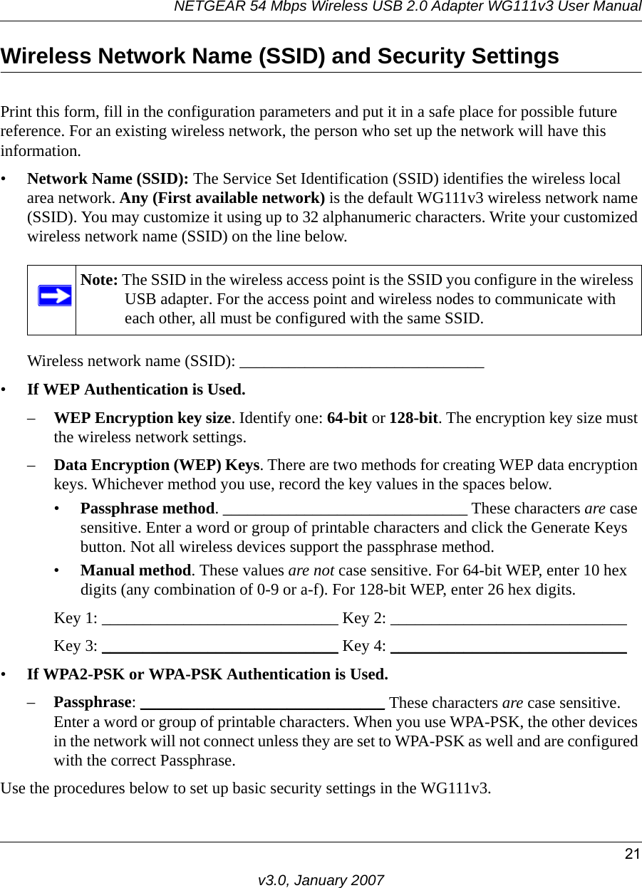 NETGEAR 54 Mbps Wireless USB 2.0 Adapter WG111v3 User Manual21v3.0, January 2007Wireless Network Name (SSID) and Security SettingsPrint this form, fill in the configuration parameters and put it in a safe place for possible future reference. For an existing wireless network, the person who set up the network will have this information.•Network Name (SSID): The Service Set Identification (SSID) identifies the wireless local area network. Any (First available network) is the default WG111v3 wireless network name (SSID). You may customize it using up to 32 alphanumeric characters. Write your customized wireless network name (SSID) on the line below. Wireless network name (SSID): ______________________________ •If WEP Authentication is Used. –WEP Encryption key size. Identify one: 64-bit or 128-bit. The encryption key size must the wireless network settings.–Data Encryption (WEP) Keys. There are two methods for creating WEP data encryption keys. Whichever method you use, record the key values in the spaces below.•Passphrase method. ______________________________ These characters are case sensitive. Enter a word or group of printable characters and click the Generate Keys button. Not all wireless devices support the passphrase method.•Manual method. These values are not case sensitive. For 64-bit WEP, enter 10 hex digits (any combination of 0-9 or a-f). For 128-bit WEP, enter 26 hex digits.Key 1: _____________________________ Key 2: _____________________________ Key 3: _____________________________ Key 4: _____________________________ •If WPA2-PSK or WPA-PSK Authentication is Used. –Passphrase: ______________________________ These characters are case sensitive. Enter a word or group of printable characters. When you use WPA-PSK, the other devices in the network will not connect unless they are set to WPA-PSK as well and are configured with the correct Passphrase. Use the procedures below to set up basic security settings in the WG111v3.Note: The SSID in the wireless access point is the SSID you configure in the wireless USB adapter. For the access point and wireless nodes to communicate with each other, all must be configured with the same SSID.