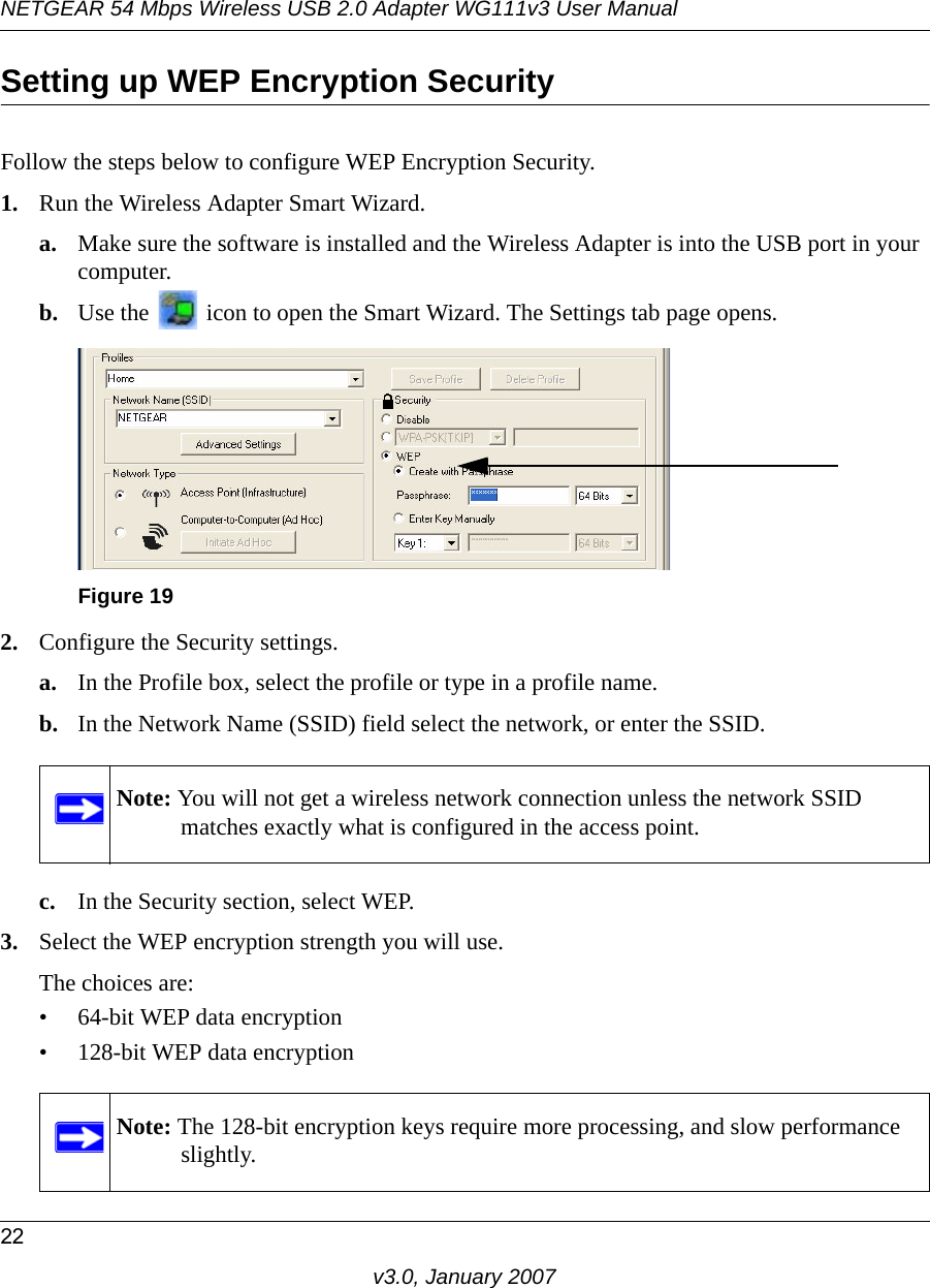 NETGEAR 54 Mbps Wireless USB 2.0 Adapter WG111v3 User Manual22v3.0, January 2007Setting up WEP Encryption SecurityFollow the steps below to configure WEP Encryption Security.1. Run the Wireless Adapter Smart Wizard.a. Make sure the software is installed and the Wireless Adapter is into the USB port in your computer.b. Use the   icon to open the Smart Wizard. The Settings tab page opens.2. Configure the Security settings. a. In the Profile box, select the profile or type in a profile name.b. In the Network Name (SSID) field select the network, or enter the SSID.c. In the Security section, select WEP.3. Select the WEP encryption strength you will use. The choices are:• 64-bit WEP data encryption • 128-bit WEP data encryptionFigure 19Note: You will not get a wireless network connection unless the network SSID matches exactly what is configured in the access point.Note: The 128-bit encryption keys require more processing, and slow performance slightly.