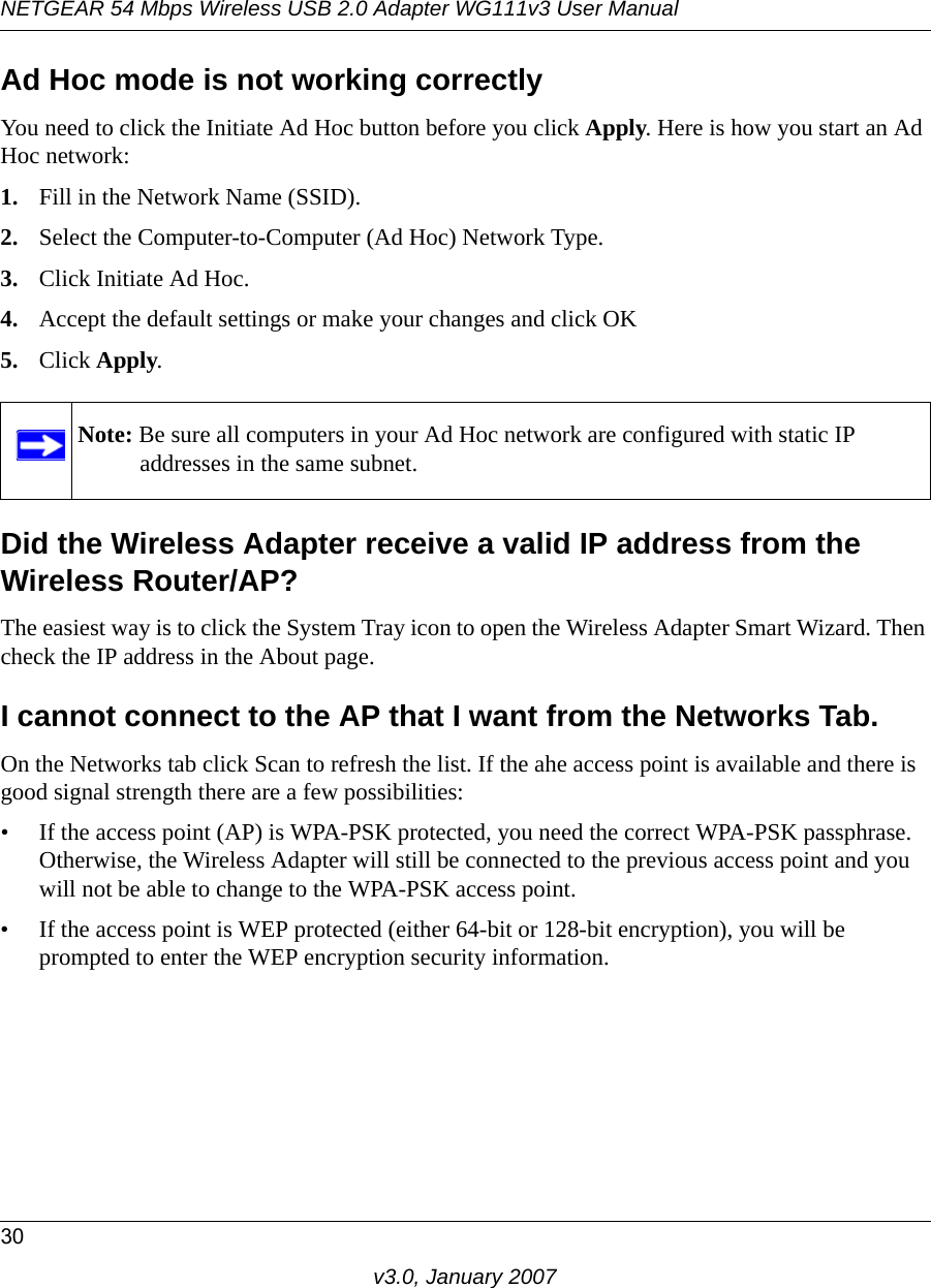 NETGEAR 54 Mbps Wireless USB 2.0 Adapter WG111v3 User Manual30v3.0, January 2007Ad Hoc mode is not working correctlyYou need to click the Initiate Ad Hoc button before you click Apply. Here is how you start an Ad Hoc network:1. Fill in the Network Name (SSID).2. Select the Computer-to-Computer (Ad Hoc) Network Type.3. Click Initiate Ad Hoc.4. Accept the default settings or make your changes and click OK5. Click Apply.Did the Wireless Adapter receive a valid IP address from the Wireless Router/AP?The easiest way is to click the System Tray icon to open the Wireless Adapter Smart Wizard. Then check the IP address in the About page.I cannot connect to the AP that I want from the Networks Tab.On the Networks tab click Scan to refresh the list. If the ahe access point is available and there is good signal strength there are a few possibilities:• If the access point (AP) is WPA-PSK protected, you need the correct WPA-PSK passphrase. Otherwise, the Wireless Adapter will still be connected to the previous access point and you will not be able to change to the WPA-PSK access point.• If the access point is WEP protected (either 64-bit or 128-bit encryption), you will be prompted to enter the WEP encryption security information.Note: Be sure all computers in your Ad Hoc network are configured with static IP addresses in the same subnet.