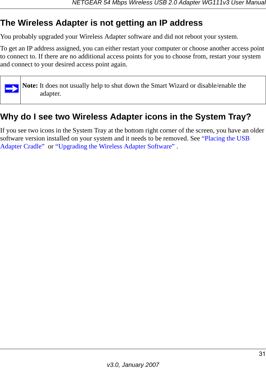 NETGEAR 54 Mbps Wireless USB 2.0 Adapter WG111v3 User Manual31v3.0, January 2007The Wireless Adapter is not getting an IP addressYou probably upgraded your Wireless Adapter software and did not reboot your system. To get an IP address assigned, you can either restart your computer or choose another access point to connect to. If there are no additional access points for you to choose from, restart your system and connect to your desired access point again. Why do I see two Wireless Adapter icons in the System Tray?If you see two icons in the System Tray at the bottom right corner of the screen, you have an older software version installed on your system and it needs to be removed. See “Placing the USB Adapter Cradle”  or “Upgrading the Wireless Adapter Software” .Note: It does not usually help to shut down the Smart Wizard or disable/enable the adapter.