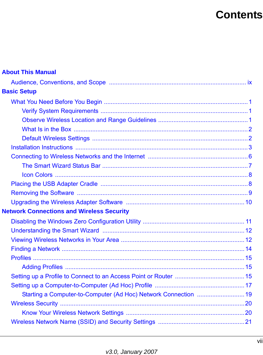 viiv3.0, January 2007Contents About This ManualAudience, Conventions, and Scope  ................................................................................. ix Basic SetupWhat You Need Before You Begin ..................................................................................... 1Verify System Requirements .......................................................................................1Observe Wireless Location and Range Guidelines .....................................................1What Is in the Box .......................................................................................................2Default Wireless Settings  ............................................................................................ 2Installation Instructions  ......................................................................................................3Connecting to Wireless Networks and the Internet ........................................................... 6The Smart Wizard Status Bar ......................................................................................7Icon Colors ..................................................................................................................8Placing the USB Adapter Cradle  ....................................................................................... 8Removing the Software  ..................................................................................................... 9Upgrading the Wireless Adapter Software  ......................................................................10 Network Connections and Wireless SecurityDisabling the Windows Zero Configuration Utility ............................................................ 11Understanding the Smart Wizard ....................................................................................12Viewing Wireless Networks in Your Area ......................................................................... 12Finding a Network ............................................................................................................14Profiles .............................................................................................................................15Adding Profiles ..........................................................................................................15Setting up a Profile to Connect to an Access Point or Router  ......................................... 15Setting up a Computer-to-Computer (Ad Hoc) Profile ..................................................... 17Starting a Computer-to-Computer (Ad Hoc) Network Connection ............................19Wireless Security .............................................................................................................20Know Your Wireless Network Settings ...................................................................... 20Wireless Network Name (SSID) and Security Settings ...................................................21