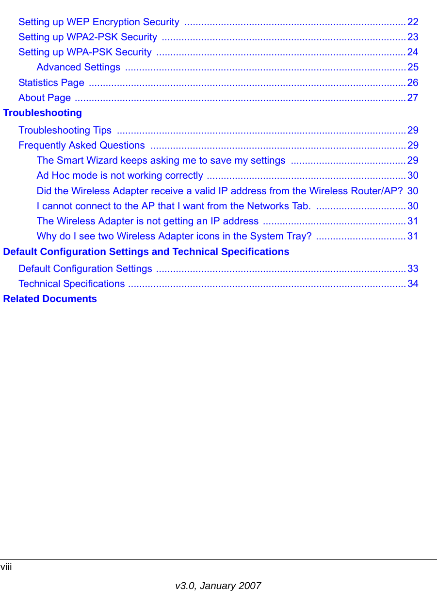 viiiv3.0, January 2007Setting up WEP Encryption Security ...............................................................................22Setting up WPA2-PSK Security  .......................................................................................23Setting up WPA-PSK Security  .........................................................................................24Advanced Settings  ....................................................................................................25Statistics Page  .................................................................................................................26About Page ......................................................................................................................27 TroubleshootingTroubleshooting Tips  ....................................................................................................... 29Frequently Asked Questions  ........................................................................................... 29The Smart Wizard keeps asking me to save my settings  .........................................29Ad Hoc mode is not working correctly .......................................................................30Did the Wireless Adapter receive a valid IP address from the Wireless Router/AP?  30I cannot connect to the AP that I want from the Networks Tab.  ................................30The Wireless Adapter is not getting an IP address ...................................................31Why do I see two Wireless Adapter icons in the System Tray? ................................31 Default Configuration Settings and Technical SpecificationsDefault Configuration Settings ......................................................................................... 33Technical Specifications ................................................................................................... 34 Related Documents