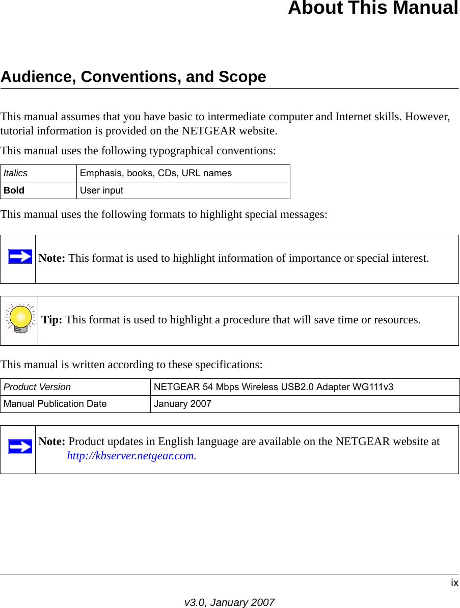 ixv3.0, January 2007About This ManualAudience, Conventions, and ScopeThis manual assumes that you have basic to intermediate computer and Internet skills. However, tutorial information is provided on the NETGEAR website.This manual uses the following typographical conventions:This manual uses the following formats to highlight special messages:  This manual is written according to these specifications:Italics Emphasis, books, CDs, URL namesBold User inputNote: This format is used to highlight information of importance or special interest.Tip: This format is used to highlight a procedure that will save time or resources.Product Version NETGEAR 54 Mbps Wireless USB2.0 Adapter WG111v3Manual Publication Date January 2007Note: Product updates in English language are available on the NETGEAR website at http://kbserver.netgear.com.