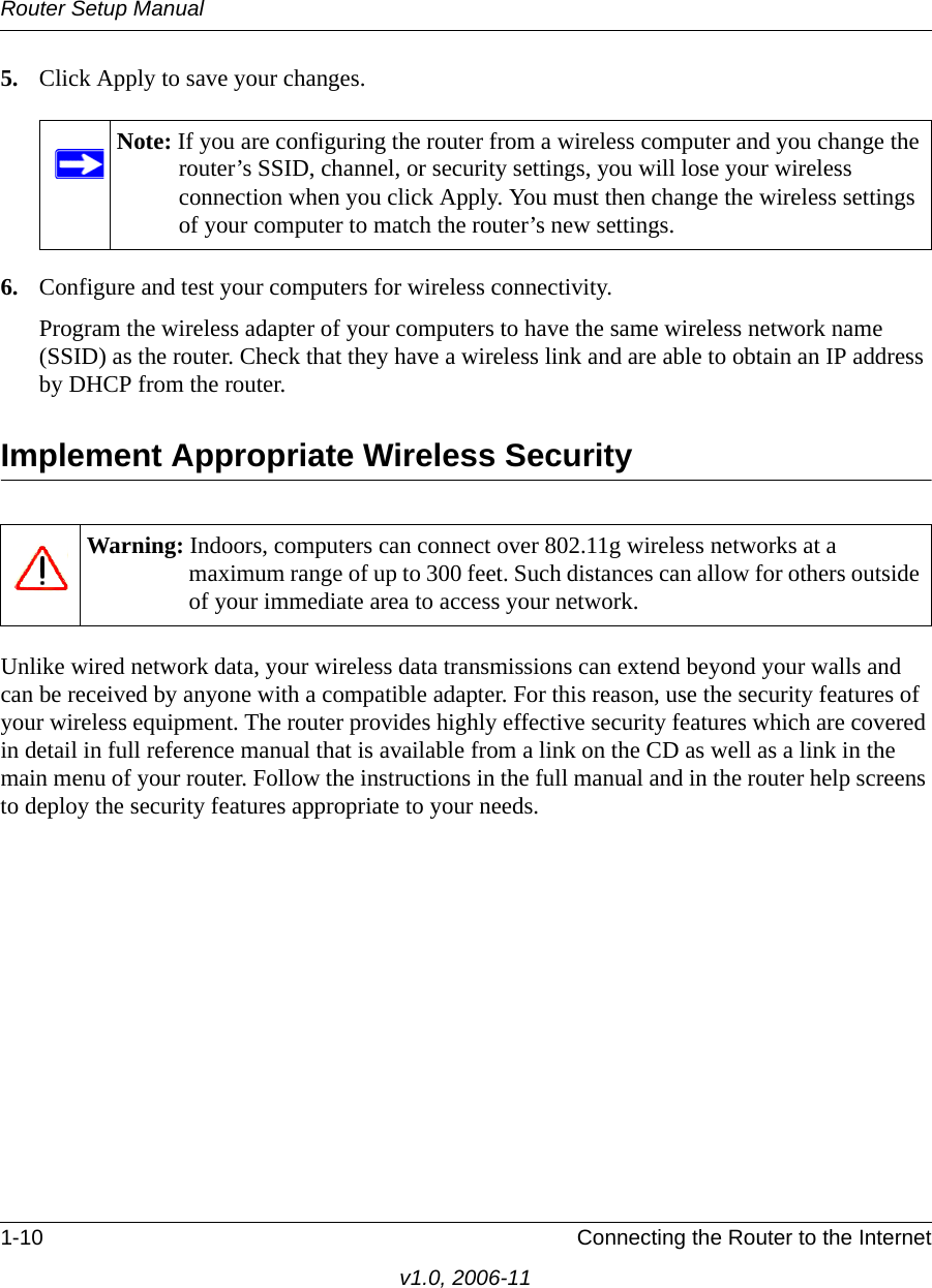 Router Setup Manual1-10 Connecting the Router to the Internetv1.0, 2006-115. Click Apply to save your changes.6. Configure and test your computers for wireless connectivity.Program the wireless adapter of your computers to have the same wireless network name (SSID) as the router. Check that they have a wireless link and are able to obtain an IP address by DHCP from the router.Implement Appropriate Wireless SecurityUnlike wired network data, your wireless data transmissions can extend beyond your walls and can be received by anyone with a compatible adapter. For this reason, use the security features of your wireless equipment. The router provides highly effective security features which are covered in detail in full reference manual that is available from a link on the CD as well as a link in the main menu of your router. Follow the instructions in the full manual and in the router help screens to deploy the security features appropriate to your needs.Note: If you are configuring the router from a wireless computer and you change the router’s SSID, channel, or security settings, you will lose your wireless connection when you click Apply. You must then change the wireless settings of your computer to match the router’s new settings.Warning: Indoors, computers can connect over 802.11g wireless networks at a maximum range of up to 300 feet. Such distances can allow for others outside of your immediate area to access your network.