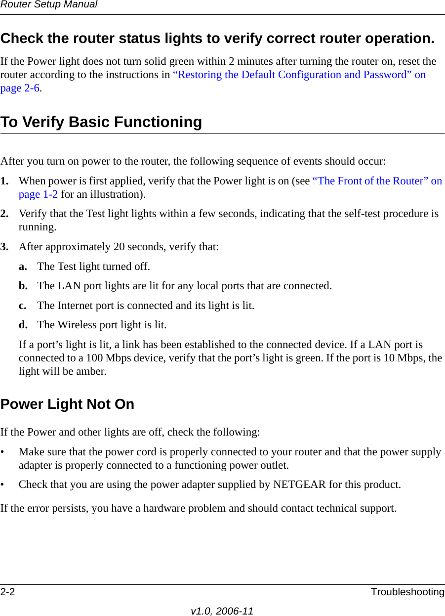 Router Setup Manual2-2 Troubleshootingv1.0, 2006-11Check the router status lights to verify correct router operation. If the Power light does not turn solid green within 2 minutes after turning the router on, reset the router according to the instructions in “Restoring the Default Configuration and Password” on page 2-6.To Verify Basic FunctioningAfter you turn on power to the router, the following sequence of events should occur:1. When power is first applied, verify that the Power light is on (see “The Front of the Router” on page 1-2 for an illustration).2. Verify that the Test light lights within a few seconds, indicating that the self-test procedure is running.3. After approximately 20 seconds, verify that:a. The Test light turned off.b. The LAN port lights are lit for any local ports that are connected.c. The Internet port is connected and its light is lit.d. The Wireless port light is lit.If a port’s light is lit, a link has been established to the connected device. If a LAN port is connected to a 100 Mbps device, verify that the port’s light is green. If the port is 10 Mbps, the light will be amber.Power Light Not OnIf the Power and other lights are off, check the following:• Make sure that the power cord is properly connected to your router and that the power supply adapter is properly connected to a functioning power outlet.• Check that you are using the power adapter supplied by NETGEAR for this product.If the error persists, you have a hardware problem and should contact technical support.