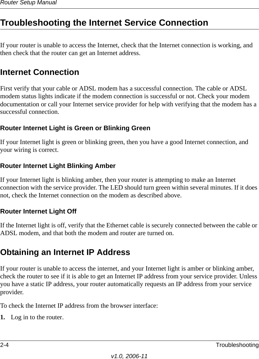 Router Setup Manual2-4 Troubleshootingv1.0, 2006-11Troubleshooting the Internet Service ConnectionIf your router is unable to access the Internet, check that the Internet connection is working, and then check that the router can get an Internet address. Internet ConnectionFirst verify that your cable or ADSL modem has a successful connection. The cable or ADSL modem status lights indicate if the modem connection is successful or not. Check your modem documentation or call your Internet service provider for help with verifying that the modem has a successful connection. Router Internet Light is Green or Blinking GreenIf your Internet light is green or blinking green, then you have a good Internet connection, and your wiring is correct.Router Internet Light Blinking AmberIf your Internet light is blinking amber, then your router is attempting to make an Internet connection with the service provider. The LED should turn green within several minutes. If it does not, check the Internet connection on the modem as described above.Router Internet Light OffIf the Internet light is off, verify that the Ethernet cable is securely connected between the cable or ADSL modem, and that both the modem and router are turned on. Obtaining an Internet IP AddressIf your router is unable to access the internet, and your Internet light is amber or blinking amber, check the router to see if it is able to get an Internet IP address from your service provider. Unless you have a static IP address, your router automatically requests an IP address from your service provider. To check the Internet IP address from the browser interface: 1. Log in to the router.