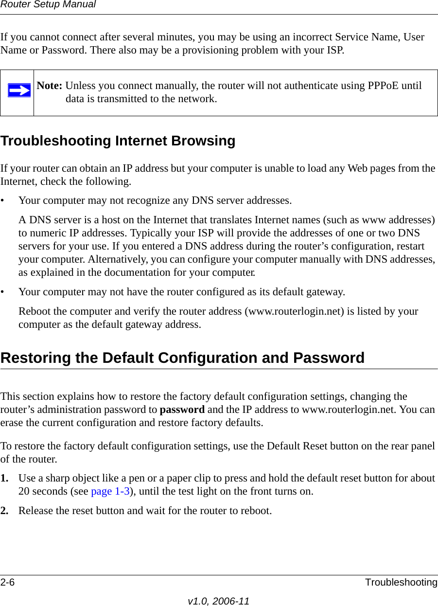 Router Setup Manual2-6 Troubleshootingv1.0, 2006-11If you cannot connect after several minutes, you may be using an incorrect Service Name, User Name or Password. There also may be a provisioning problem with your ISP.Troubleshooting Internet BrowsingIf your router can obtain an IP address but your computer is unable to load any Web pages from the Internet, check the following.• Your computer may not recognize any DNS server addresses. A DNS server is a host on the Internet that translates Internet names (such as www addresses) to numeric IP addresses. Typically your ISP will provide the addresses of one or two DNS servers for your use. If you entered a DNS address during the router’s configuration, restart your computer. Alternatively, you can configure your computer manually with DNS addresses, as explained in the documentation for your computer.• Your computer may not have the router configured as its default gateway.Reboot the computer and verify the router address (www.routerlogin.net) is listed by your computer as the default gateway address.Restoring the Default Configuration and PasswordThis section explains how to restore the factory default configuration settings, changing the router’s administration password to password and the IP address to www.routerlogin.net. You can erase the current configuration and restore factory defaults.To restore the factory default configuration settings, use the Default Reset button on the rear panel of the router.1. Use a sharp object like a pen or a paper clip to press and hold the default reset button for about 20 seconds (see page 1-3), until the test light on the front turns on.2. Release the reset button and wait for the router to reboot.Note: Unless you connect manually, the router will not authenticate using PPPoE until data is transmitted to the network.