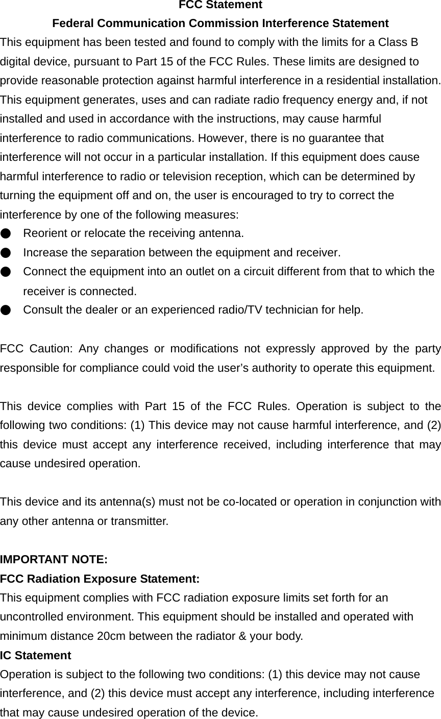 FCC Statement Federal Communication Commission Interference Statement This equipment has been tested and found to comply with the limits for a Class B digital device, pursuant to Part 15 of the FCC Rules. These limits are designed to provide reasonable protection against harmful interference in a residential installation. This equipment generates, uses and can radiate radio frequency energy and, if not installed and used in accordance with the instructions, may cause harmful interference to radio communications. However, there is no guarantee that interference will not occur in a particular installation. If this equipment does cause harmful interference to radio or television reception, which can be determined by turning the equipment off and on, the user is encouraged to try to correct the interference by one of the following measures: ●    Reorient or relocate the receiving antenna. ●    Increase the separation between the equipment and receiver. ●    Connect the equipment into an outlet on a circuit different from that to which the receiver is connected. ●    Consult the dealer or an experienced radio/TV technician for help.  FCC Caution: Any changes or modifications not expressly approved by the party responsible for compliance could void the user’s authority to operate this equipment.  This device complies with Part 15 of the FCC Rules. Operation is subject to the following two conditions: (1) This device may not cause harmful interference, and (2) this device must accept any interference received, including interference that may cause undesired operation.  This device and its antenna(s) must not be co-located or operation in conjunction with any other antenna or transmitter.  IMPORTANT NOTE: FCC Radiation Exposure Statement: This equipment complies with FCC radiation exposure limits set forth for an uncontrolled environment. This equipment should be installed and operated with minimum distance 20cm between the radiator &amp; your body. IC Statement  Operation is subject to the following two conditions: (1) this device may not cause interference, and (2) this device must accept any interference, including interference that may cause undesired operation of the device. 