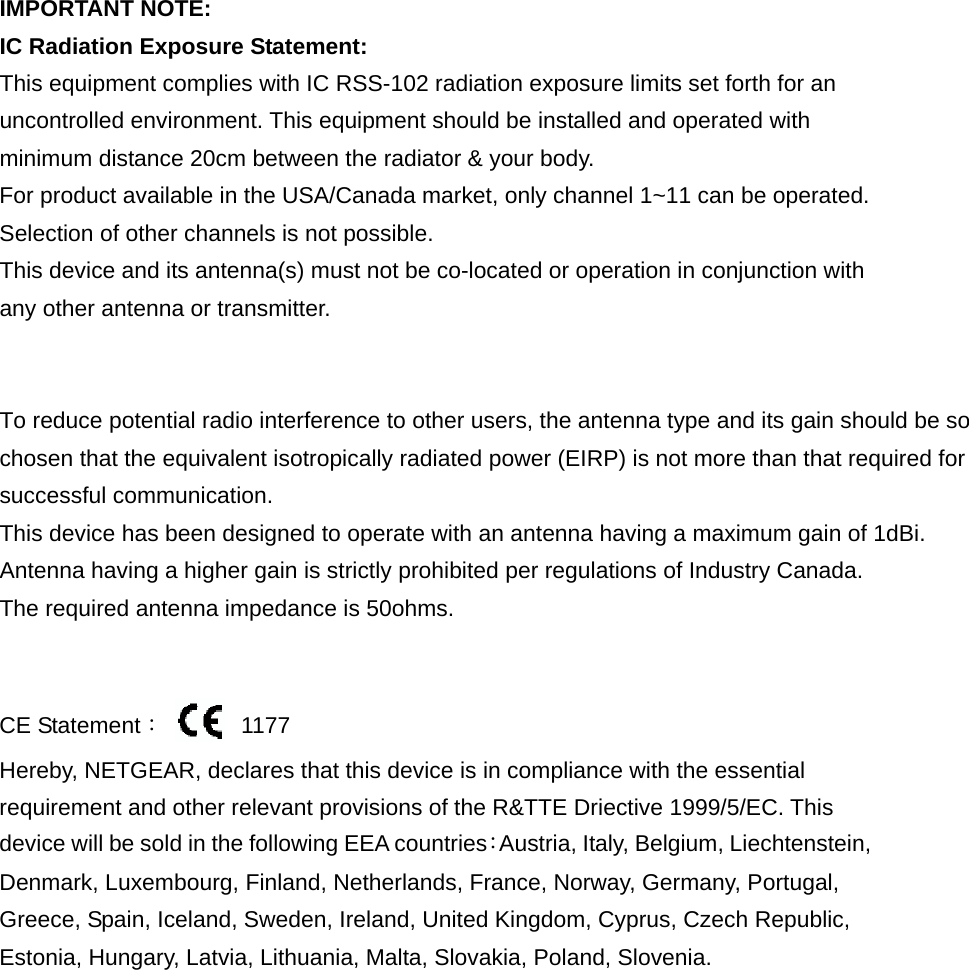  IMPORTANT NOTE: IC Radiation Exposure Statement: This equipment complies with IC RSS-102 radiation exposure limits set forth for an uncontrolled environment. This equipment should be installed and operated with minimum distance 20cm between the radiator &amp; your body. For product available in the USA/Canada market, only channel 1~11 can be operated. Selection of other channels is not possible.   This device and its antenna(s) must not be co-located or operation in conjunction with any other antenna or transmitter.   To reduce potential radio interference to other users, the antenna type and its gain should be so chosen that the equivalent isotropically radiated power (EIRP) is not more than that required for successful communication.This device has been designed to operate with an antenna having a maximum gain of 1dBi. Antenna having a higher gain is strictly prohibited per regulations of Industry Canada. The required antenna impedance is 50ohms.             CE Statement：  1177  Hereby, NETGEAR, declares that this device is in compliance with the essential requirement and other relevant provisions of the R&amp;TTE Driective 1999/5/EC. This device will be sold in the following EEA countries：Austria, Italy, Belgium, Liechtenstein, Denmark, Luxembourg, Finland, Netherlands, France, Norway, Germany, Portugal, Greece, Spain, Iceland, Sweden, Ireland, United Kingdom, Cyprus, Czech Republic, Estonia, Hungary, Latvia, Lithuania, Malta, Slovakia, Poland, Slovenia. 