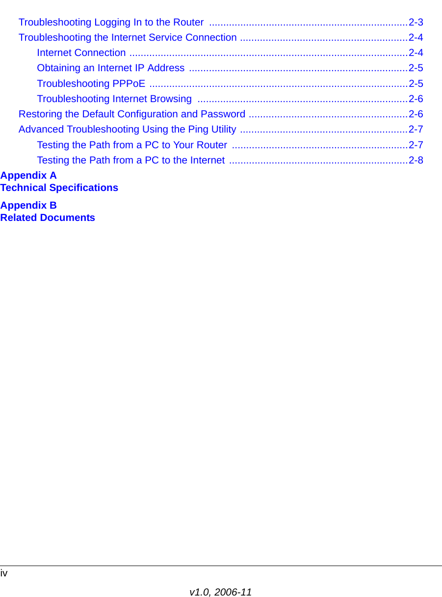 ivv1.0, 2006-11Troubleshooting Logging In to the Router  ......................................................................2-3Troubleshooting the Internet Service Connection ...........................................................2-4Internet Connection ..................................................................................................2-4Obtaining an Internet IP Address .............................................................................2-5Troubleshooting PPPoE ...........................................................................................2-5Troubleshooting Internet Browsing  ..........................................................................2-6Restoring the Default Configuration and Password ........................................................2-6Advanced Troubleshooting Using the Ping Utility ...........................................................2-7Testing the Path from a PC to Your Router ..............................................................2-7Testing the Path from a PC to the Internet ...............................................................2-8Appendix A Technical SpecificationsAppendix B Related Documents