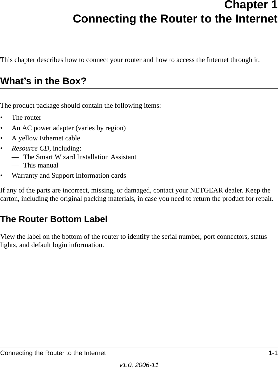 Connecting the Router to the Internet 1-1v1.0, 2006-11Chapter 1Connecting the Router to the InternetThis chapter describes how to connect your router and how to access the Internet through it.What’s in the Box?The product package should contain the following items:• The router• An AC power adapter (varies by region)• A yellow Ethernet cable•Resource CD, including:— The Smart Wizard Installation Assistant— This manual• Warranty and Support Information cardsIf any of the parts are incorrect, missing, or damaged, contact your NETGEAR dealer. Keep the carton, including the original packing materials, in case you need to return the product for repair.The Router Bottom LabelView the label on the bottom of the router to identify the serial number, port connectors, status lights, and default login information.