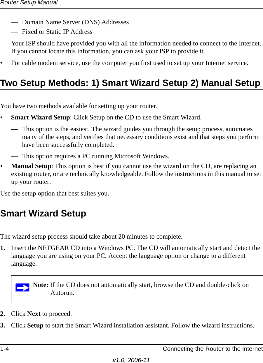 Router Setup Manual1-4 Connecting the Router to the Internetv1.0, 2006-11— Domain Name Server (DNS) Addresses— Fixed or Static IP AddressYour ISP should have provided you with all the information needed to connect to the Internet. If you cannot locate this information, you can ask your ISP to provide it. • For cable modem service, use the computer you first used to set up your Internet service.Two Setup Methods: 1) Smart Wizard Setup 2) Manual SetupYou have two methods available for setting up your router.•Smart Wizard Setup: Click Setup on the CD to use the Smart Wizard. — This option is the easiest. The wizard guides you through the setup process, automates many of the steps, and verifies that necessary conditions exist and that steps you perform have been successfully completed.— This option requires a PC running Microsoft Windows.•Manual Setup: This option is best if you cannot use the wizard on the CD, are replacing an existing router, or are technically knowledgeable. Follow the instructions in this manual to set up your router.Use the setup option that best suites you.Smart Wizard SetupThe wizard setup process should take about 20 minutes to complete. 1. Insert the NETGEAR CD into a Windows PC. The CD will automatically start and detect the language you are using on your PC. Accept the language option or change to a different language. 2. Click Next to proceed.3. Click Setup to start the Smart Wizard installation assistant. Follow the wizard instructions.Note: If the CD does not automatically start, browse the CD and double-click on Autorun.