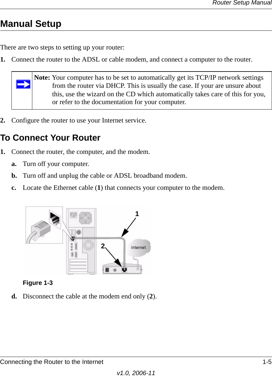 Router Setup ManualConnecting the Router to the Internet 1-5v1.0, 2006-11Manual SetupThere are two steps to setting up your router:1. Connect the router to the ADSL or cable modem, and connect a computer to the router.2. Configure the router to use your Internet service. To Connect Your Router1. Connect the router, the computer, and the modem.a. Turn off your computer.b. Turn off and unplug the cable or ADSL broadband modem.c. Locate the Ethernet cable (1) that connects your computer to the modem.d. Disconnect the cable at the modem end only (2).Note: Your computer has to be set to automatically get its TCP/IP network settings from the router via DHCP. This is usually the case. If your are unsure about this, use the wizard on the CD which automatically takes care of this for you, or refer to the documentation for your computer.Figure 1-312