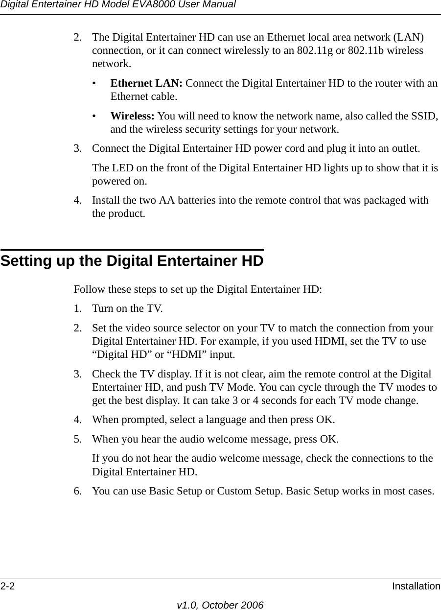 Digital Entertainer HD Model EVA8000 User Manual2-2 Installationv1.0, October 20062. The Digital Entertainer HD can use an Ethernet local area network (LAN) connection, or it can connect wirelessly to an 802.11g or 802.11b wireless network.•Ethernet LAN: Connect the Digital Entertainer HD to the router with an Ethernet cable.•Wireless: You will need to know the network name, also called the SSID, and the wireless security settings for your network.3. Connect the Digital Entertainer HD power cord and plug it into an outlet. The LED on the front of the Digital Entertainer HD lights up to show that it is powered on.4. Install the two AA batteries into the remote control that was packaged with the product.Setting up the Digital Entertainer HDFollow these steps to set up the Digital Entertainer HD:1. Turn on the TV.2. Set the video source selector on your TV to match the connection from your Digital Entertainer HD. For example, if you used HDMI, set the TV to use “Digital HD” or “HDMI” input.3. Check the TV display. If it is not clear, aim the remote control at the Digital Entertainer HD, and push TV Mode. You can cycle through the TV modes to get the best display. It can take 3 or 4 seconds for each TV mode change.4. When prompted, select a language and then press OK.5. When you hear the audio welcome message, press OK.If you do not hear the audio welcome message, check the connections to the Digital Entertainer HD.6. You can use Basic Setup or Custom Setup. Basic Setup works in most cases.