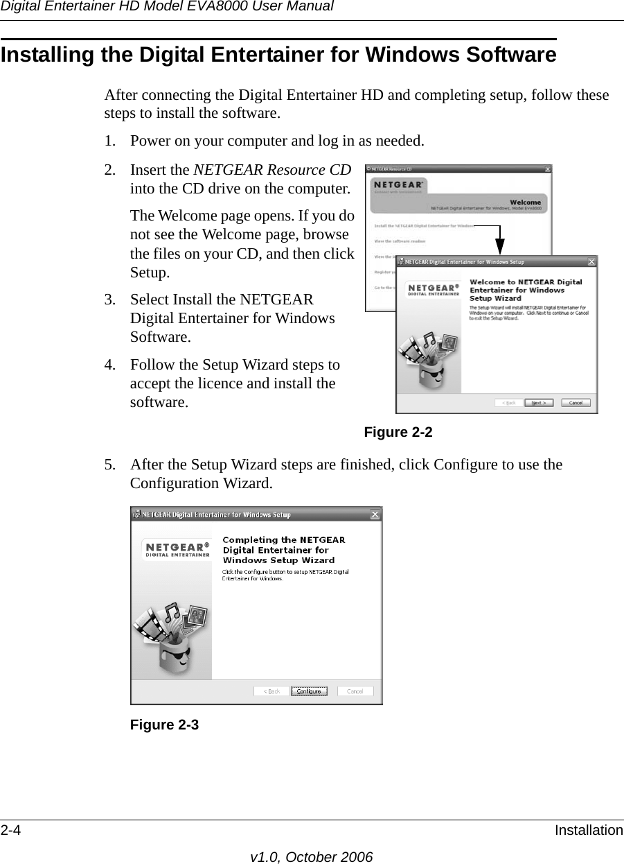 Digital Entertainer HD Model EVA8000 User Manual2-4 Installationv1.0, October 2006Installing the Digital Entertainer for Windows SoftwareAfter connecting the Digital Entertainer HD and completing setup, follow these steps to install the software.1. Power on your computer and log in as needed.5. After the Setup Wizard steps are finished, click Configure to use the Configuration Wizard.2. Insert the NETGEAR Resource CD into the CD drive on the computer.The Welcome page opens. If you do not see the Welcome page, browse the files on your CD, and then click Setup. 3. Select Install the NETGEAR Digital Entertainer for Windows Software.4. Follow the Setup Wizard steps to accept the licence and install the software.Figure 2-2Figure 2-3