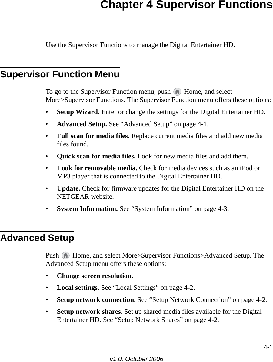 4-1v1.0, October 2006Chapter 4 Supervisor FunctionsUse the Supervisor Functions to manage the Digital Entertainer HD. Supervisor Function MenuTo go to the Supervisor Function menu, push   Home, and select More&gt;Supervisor Functions. The Supervisor Function menu offers these options:•Setup Wizard. Enter or change the settings for the Digital Entertainer HD.•Advanced Setup. See “Advanced Setup” on page 4-1. •Full scan for media files. Replace current media files and add new media files found.•Quick scan for media files. Look for new media files and add them.•Look for removable media. Check for media devices such as an iPod or MP3 player that is connected to the Digital Entertainer HD.•Update. Check for firmware updates for the Digital Entertainer HD on the NETGEAR website.•System Information. See “System Information” on page 4-3.Advanced SetupPush   Home, and select More&gt;Supervisor Functions&gt;Advanced Setup. The Advanced Setup menu offers these options:•Change screen resolution. •Local settings. See “Local Settings” on page 4-2.•Setup network connection. See “Setup Network Connection” on page 4-2.•Setup network shares. Set up shared media files available for the Digital Entertainer HD. See “Setup Network Shares” on page 4-2.