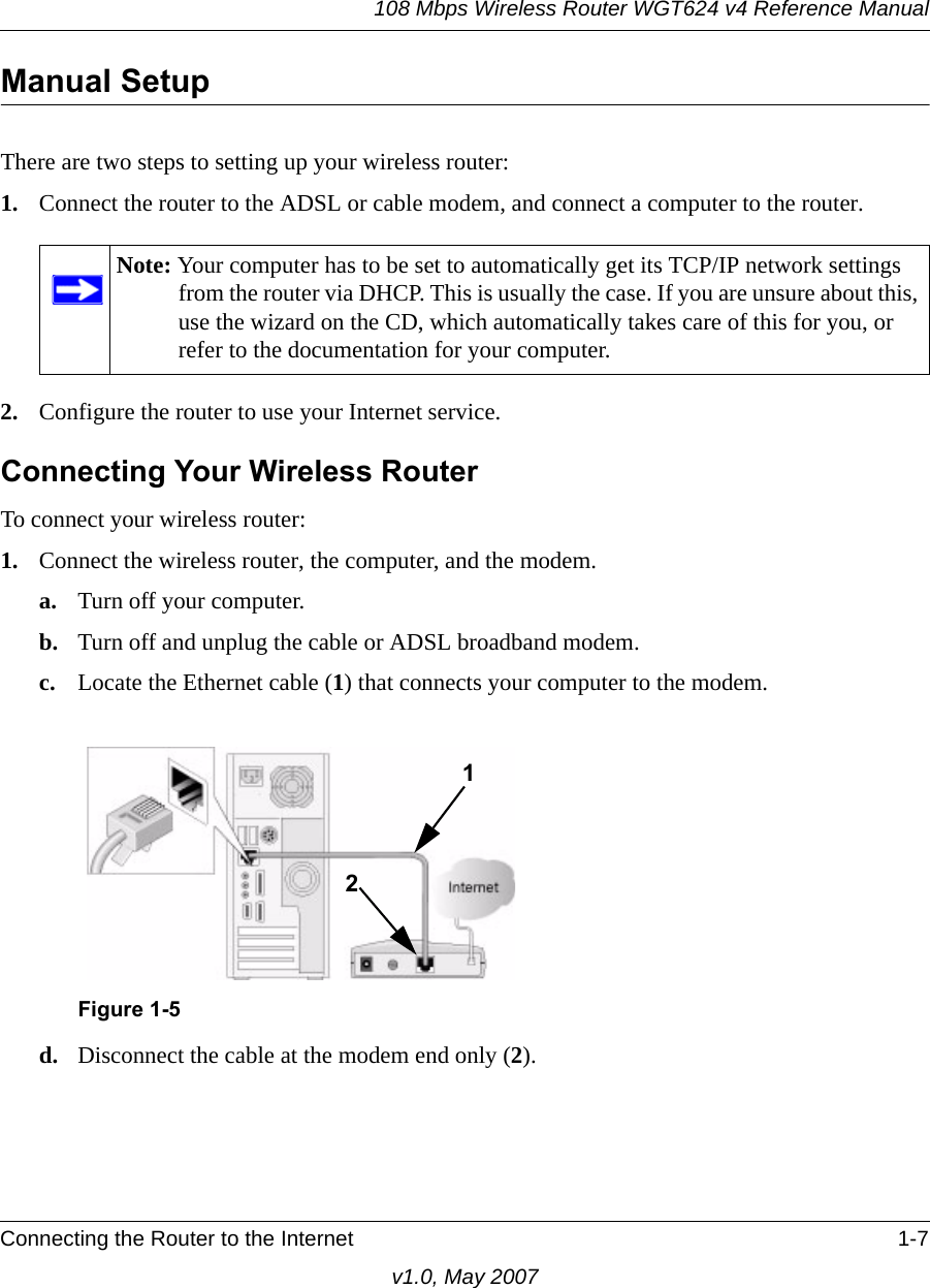 108 Mbps Wireless Router WGT624 v4 Reference ManualConnecting the Router to the Internet 1-7v1.0, May 2007Manual SetupThere are two steps to setting up your wireless router:1. Connect the router to the ADSL or cable modem, and connect a computer to the router.2. Configure the router to use your Internet service. Connecting Your Wireless RouterTo connect your wireless router:1. Connect the wireless router, the computer, and the modem.a. Turn off your computer.b. Turn off and unplug the cable or ADSL broadband modem.c. Locate the Ethernet cable (1) that connects your computer to the modem.d. Disconnect the cable at the modem end only (2).Note: Your computer has to be set to automatically get its TCP/IP network settings from the router via DHCP. This is usually the case. If you are unsure about this, use the wizard on the CD, which automatically takes care of this for you, or refer to the documentation for your computer.Figure 1-512