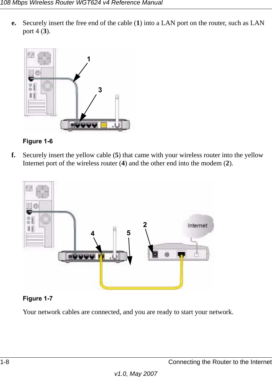108 Mbps Wireless Router WGT624 v4 Reference Manual1-8 Connecting the Router to the Internetv1.0, May 2007e. Securely insert the free end of the cable (1) into a LAN port on the router, such as LAN port 4 (3).f. Securely insert the yellow cable (5) that came with your wireless router into the yellow Internet port of the wireless router (4) and the other end into the modem (2).Your network cables are connected, and you are ready to start your network.Figure 1-6 Figure 1-731452