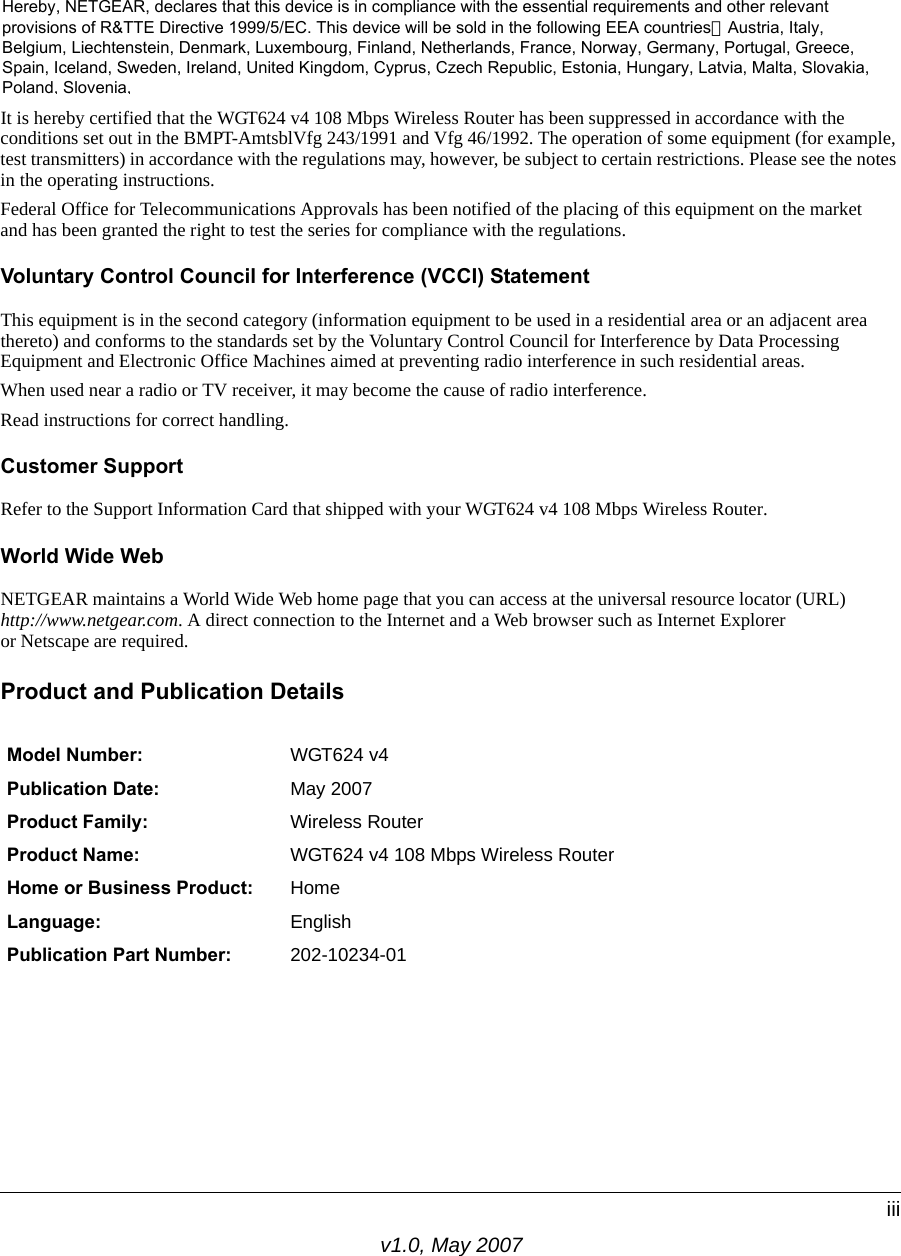 v1.0, May 2007iiiCertificate of the Manufacturer/ImporterIt is hereby certified that the WGT624 v4 108 Mbps Wireless Router has been suppressed in accordance with the conditions set out in the BMPT-AmtsblVfg 243/1991 and Vfg 46/1992. The operation of some equipment (for example, test transmitters) in accordance with the regulations may, however, be subject to certain restrictions. Please see the notes in the operating instructions. Federal Office for Telecommunications Approvals has been notified of the placing of this equipment on the market and has been granted the right to test the series for compliance with the regulations. Voluntary Control Council for Interference (VCCI) StatementThis equipment is in the second category (information equipment to be used in a residential area or an adjacent area thereto) and conforms to the standards set by the Voluntary Control Council for Interference by Data Processing Equipment and Electronic Office Machines aimed at preventing radio interference in such residential areas.When used near a radio or TV receiver, it may become the cause of radio interference. Read instructions for correct handling.Customer SupportRefer to the Support Information Card that shipped with your WGT624 v4 108 Mbps Wireless Router.World Wide WebNETGEAR maintains a World Wide Web home page that you can access at the universal resource locator (URL)http://www.netgear.com. A direct connection to the Internet and a Web browser such as Internet Exploreror Netscape are required.Product and Publication DetailsModel Number: WGT624 v4Publication Date: May 2007Product Family: Wireless RouterProduct Name: WGT624 v4 108 Mbps Wireless RouterHome or Business Product: HomeLanguage: EnglishPublication Part Number: 202-10234-01Hereby, NETGEAR, declares that this device is in compliance with the essential requirements and other relevantprovisions of R&amp;TTE Directive 1999/5/EC. This device will be sold in the following EEA countries：Austria, Italy,Belgium, Liechtenstein, Denmark, Luxembourg, Finland, Netherlands, France, Norway, Germany, Portugal, Greece,Spain, Iceland, Sweden, Ireland, United Kingdom, Cyprus, Czech Republic, Estonia, Hungary, Latvia, Malta, Slovakia,Poland, Slovenia,