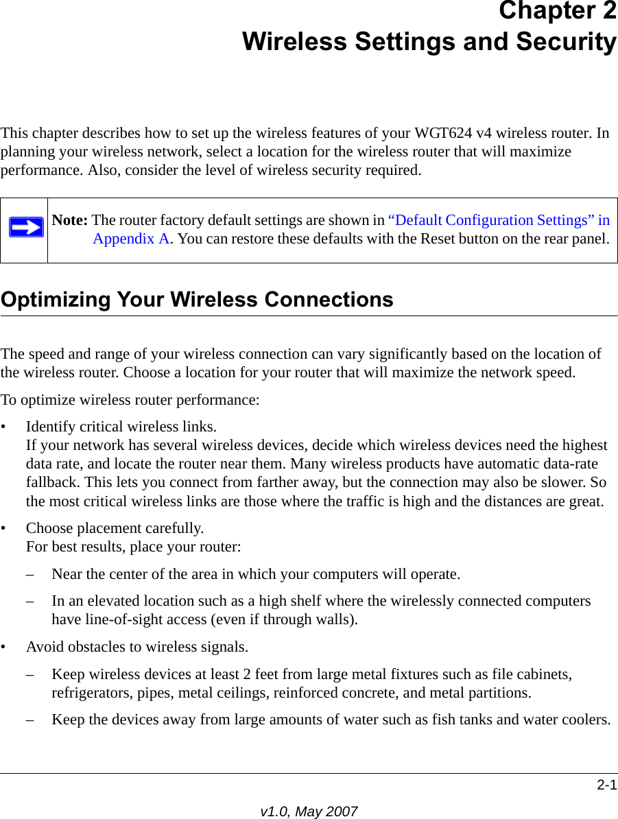 2-1v1.0, May 2007Chapter 2Wireless Settings and SecurityThis chapter describes how to set up the wireless features of your WGT624 v4 wireless router. In planning your wireless network, select a location for the wireless router that will maximize performance. Also, consider the level of wireless security required.Optimizing Your Wireless ConnectionsThe speed and range of your wireless connection can vary significantly based on the location of the wireless router. Choose a location for your router that will maximize the network speed.To optimize wireless router performance:• Identify critical wireless links.If your network has several wireless devices, decide which wireless devices need the highest data rate, and locate the router near them. Many wireless products have automatic data-rate fallback. This lets you connect from farther away, but the connection may also be slower. So the most critical wireless links are those where the traffic is high and the distances are great. • Choose placement carefully.For best results, place your router:– Near the center of the area in which your computers will operate.– In an elevated location such as a high shelf where the wirelessly connected computers have line-of-sight access (even if through walls).• Avoid obstacles to wireless signals.– Keep wireless devices at least 2 feet from large metal fixtures such as file cabinets, refrigerators, pipes, metal ceilings, reinforced concrete, and metal partitions.– Keep the devices away from large amounts of water such as fish tanks and water coolers.Note: The router factory default settings are shown in “Default Configuration Settings” in Appendix A. You can restore these defaults with the Reset button on the rear panel. 