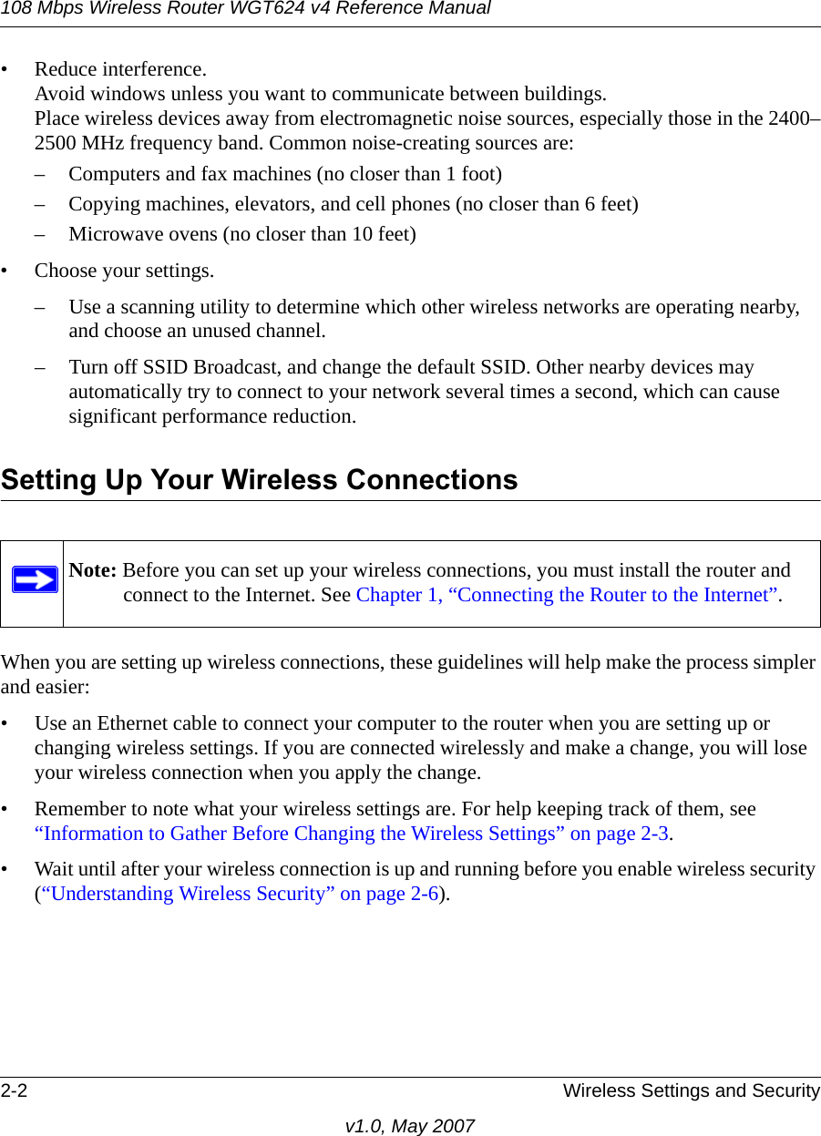 108 Mbps Wireless Router WGT624 v4 Reference Manual2-2 Wireless Settings and Securityv1.0, May 2007• Reduce interference.Avoid windows unless you want to communicate between buildings.Place wireless devices away from electromagnetic noise sources, especially those in the 2400–2500 MHz frequency band. Common noise-creating sources are:– Computers and fax machines (no closer than 1 foot)– Copying machines, elevators, and cell phones (no closer than 6 feet)– Microwave ovens (no closer than 10 feet)• Choose your settings.– Use a scanning utility to determine which other wireless networks are operating nearby, and choose an unused channel.– Turn off SSID Broadcast, and change the default SSID. Other nearby devices may automatically try to connect to your network several times a second, which can cause significant performance reduction. Setting Up Your Wireless ConnectionsWhen you are setting up wireless connections, these guidelines will help make the process simpler and easier:• Use an Ethernet cable to connect your computer to the router when you are setting up or changing wireless settings. If you are connected wirelessly and make a change, you will lose your wireless connection when you apply the change.• Remember to note what your wireless settings are. For help keeping track of them, see “Information to Gather Before Changing the Wireless Settings” on page 2-3.• Wait until after your wireless connection is up and running before you enable wireless security (“Understanding Wireless Security” on page 2-6).Note: Before you can set up your wireless connections, you must install the router and connect to the Internet. See Chapter 1, “Connecting the Router to the Internet”.