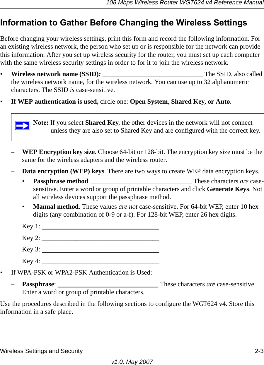 108 Mbps Wireless Router WGT624 v4 Reference ManualWireless Settings and Security 2-3v1.0, May 2007Information to Gather Before Changing the Wireless SettingsBefore changing your wireless settings, print this form and record the following information. For an existing wireless network, the person who set up or is responsible for the network can provide this information. After you set up wireless security for the router, you must set up each computer with the same wireless security settings in order to for it to join the wireless network.•Wireless network name (SSID): ______________________________ The SSID, also called the wireless network name, for the wireless network. You can use up to 32 alphanumeric characters. The SSID is case-sensitive. •If WEP authentication is used, circle one: Open System, Shared Key, or Auto. –WEP Encryption key size. Choose 64-bit or 128-bit. The encryption key size must be the same for the wireless adapters and the wireless router.–Data encryption (WEP) keys. There are two ways to create WEP data encryption keys. •Passphrase method. ______________________________ These characters are case-sensitive. Enter a word or group of printable characters and click Generate Keys. Not all wireless devices support the passphrase method.•Manual method. These values are not case-sensitive. For 64-bit WEP, enter 10 hex digits (any combination of 0-9 or a-f). For 128-bit WEP, enter 26 hex digits.Key 1: ___________________________________ Key 2: ___________________________________ Key 3: ___________________________________ Key 4: ___________________________________ • If WPA-PSK or WPA2-PSK Authentication is Used: –Passphrase: ______________________________ These characters are case-sensitive. Enter a word or group of printable characters. Use the procedures described in the following sections to configure the WGT624 v4. Store this information in a safe place.Note: If you select Shared Key, the other devices in the network will not connect unless they are also set to Shared Key and are configured with the correct key.