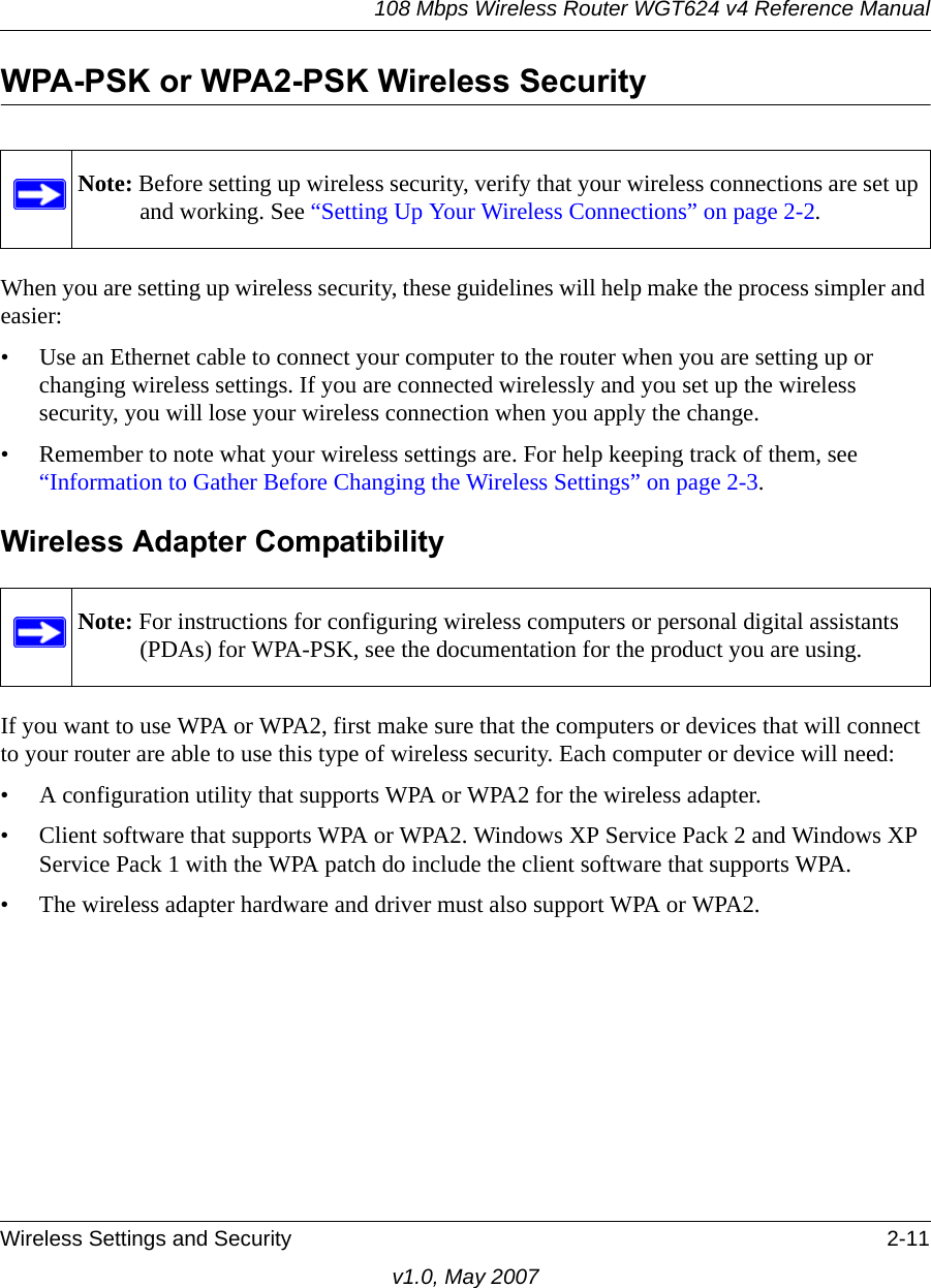 108 Mbps Wireless Router WGT624 v4 Reference ManualWireless Settings and Security 2-11v1.0, May 2007WPA-PSK or WPA2-PSK Wireless SecurityWhen you are setting up wireless security, these guidelines will help make the process simpler and easier:• Use an Ethernet cable to connect your computer to the router when you are setting up or changing wireless settings. If you are connected wirelessly and you set up the wireless security, you will lose your wireless connection when you apply the change.• Remember to note what your wireless settings are. For help keeping track of them, see “Information to Gather Before Changing the Wireless Settings” on page 2-3.Wireless Adapter CompatibilityIf you want to use WPA or WPA2, first make sure that the computers or devices that will connect to your router are able to use this type of wireless security. Each computer or device will need:• A configuration utility that supports WPA or WPA2 for the wireless adapter.• Client software that supports WPA or WPA2. Windows XP Service Pack 2 and Windows XP Service Pack 1 with the WPA patch do include the client software that supports WPA. • The wireless adapter hardware and driver must also support WPA or WPA2.Note: Before setting up wireless security, verify that your wireless connections are set up and working. See “Setting Up Your Wireless Connections” on page 2-2.Note: For instructions for configuring wireless computers or personal digital assistants (PDAs) for WPA-PSK, see the documentation for the product you are using.